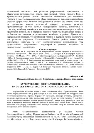 достаточный потенциал для развития рекреационной деятельности и
обеспечения возможностью отдыха всех жителей города Кривого Рога и
Криворожского района. Анализ имеющейся информации дает основание
говорить о том, что рекреационная сфера деятельности, как одна из важнейших
отраслей сферы услуг, является слаборазвитой в районе. Это связано с тем, что
на протяжении многих десятилетий приоритет отдавался развитию
промышленности на базе богатых месторождений полезных ископаемых и
сельскому хозяйству для обеспечения многотысячного населения города и района
продуктами питания. Но в последние годы все чаще стал подниматься вопрос о
необходимости развития рекреационного хозяйства в районе. Проведенное
исследование показало, что природные условия и ресурсы района достаточны
для развития рекреации. Рекреационная ёмкость района может быть
значительно увеличена за счет совершенствования использования уже
существующих рекреационных территорий и развития рекреации на
перспективных территориях.
Список литературы
1. Божко М. Г., Варламов М. П. Рекреационная оценка природных комплексов в
районных планировках. – М.: Наука, 1969. -259 с. 2. Котляров Е.А. География отдыха и
туризма. – М.: Мысль, 1987. – 273 с. 3. Обзор минеральных вод Украинской ССР. – К.: 1990.
- 417 с. 4. Природнича географія Кривбасу / Казаков В.Л., Паранько І.С. та ін. – Кривий Ріг:
КДПУ, 2005. – 156 с. 5. Рекреационное использование территорий и охрана лесов. – М.:
Лесная промышленность, 1980. – 183 с. 6. Фоменко Н.В. Рекреаційні ресурси та
курортологія: [навчальний посібник] / Наталія Вікторівна Фоменко – К.: Центр навчальної
літератури, 2007. – 312 с. 7. Царик Л.В. Природні рекреаційні ресурси. Методи оцінки і
аналізу / Л.В. Царик, Г.В. Чернюк. – Тернопіль, 2001.

Шевцов А. О.
Олександрійський відділ Українського географічного товариства
БУРОВУГІЛЬНИЙ РОЗРІЗ «МОРОЗІВСЬКИЙ»
ЯК ОБ’ЄКТ НАВЧАЛЬНОГО ТА ПРОМИСЛОВОГО ТУРИЗМУ
Морозівський вугільний розріз – одне з незвичних місць Кіровоградщини. Являє
собою розріз довжиною 6 км у формі літери Г. Сюди часто приходять на екскурсію члени
туристсько-краєзнавчих гуртків. Нерідко тут проходять семінари вчителів, методистів і
керівників гуртків. А ще сюди навідуються гості з різних куточків України. У світі існує
досвід заповідання окремих ділянок кар’єрів (розрізів) і навіть цілих кар’єрів за умов, що
вони відкривають виключно важливі фрагменти геологічної історії Землі. Автор описує
загальний стан розрізу «Морозівський», акцентує особливу увагу на останній етап його
експлуатації, тобто до його закриття.

Розріз
«Морозівський»
розташований
у
західній
частині
Олександрійського району Кіровоградської області за 15 км від м.Олександрії.
Навколо розрізу знаходяться населені пункти: на пд.-зх. – смт. Пантаївка, пн.-зх.
– с. Морозівка, пн.. – с. Бандурівка, пд.-сх. – с. Комінтерн. За 2 км на північ від
141

 