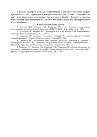 В цілому екскурсія дозволяє ознайомитись з більшою частиною розрізу
криворізької серії, породним і мінеральним складом її світ, основними та
супутніми корисними копалинами Криворізького басейну. Більшість гірських
порід можуть бути використані як об’єкти мінералогічного або петрографічного
колекціонування.
Список використаних джерел
1. Белевцев Я.Н., Тохтуев Г.В., Стрыгин А.И. и др. Геология криворожских
железорудных месторождений // Киев: Изд. АН УССР, 1962.– Т. 1 – 484 с., т. 2 – 567 с.
2. Лазаренко Е.К., Гершойг Ю.Г., Бучинская Н.И. и др. Минералогия Криворожского
басейна // Киев: Наукова думка, 1977.– 544 с.
3. Паранько І.С. Путівник геологічних екскурсій ІУ науково-виробничої наради
геологів-зйомщиків України // Дніпропетровськ: Союз, 2007.– 62 с.
4. Паранько І.С., Калініченко О.О. Польова геологічна практика в Кривбасі /
Методичний посібник для студентів географічних спеціальностей педуніверситетів //
Кривий Ріг: Криворізький державний педагогічний університет, 2001.– 55 с.
5. Паранько І.С., Євтєхов Є.В., Смірнова Г.Я., Стеценко В.В. Методичні вказівки до
проведення геологічної практики в Кривбасі для студентів негеологічних спеціальностей //
Кривий Ріг: Криворізький технічний університет, 2002.– 109 с.

150

 
