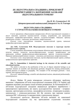 ІІІ. ІНДУСТРІАЛЬНА СПАДЩИНА, ПРОБЛЕМИ ЇЇ
ВИКОРИСТАННЯ ТА ЗБЕРЕЖЕННЯ ЗАСОБАМИ
ІНДУСТРІАЛЬНОГО ТУРИЗМУ
Дук Н. М., Суматохіна І. М.
Дніпропетровський національний університет ім. О. Гончара
ІНДУСТРІАЛЬНА СПАДЩИНА
У СТРУКТУРІ НАУКОВО-ОСВІТНЬОГО ТУРИЗМУ
Стаття присвячена обґрунтуванню використання об'єктів індустріальної спадщини в
якості важливих елементів науково-освітніх геотрасс, розроблених для проведення
навчальних професійно-орієнтованих практик студентів-географів. Наведено приклад
розроблених геотрасс - локальних, регіональних, міжрегіональних.
Ключові слова: індустріальна спадщина, науково-освітній туризм, навчальні
професійно-орієнтовані практики.
Дук Н.Н., Суматохина И.Н. Индустриальное наследие в структуре научнообразовательного туризма.
Статья посвящена обоснованию использования объектов индустриального наследия в
качестве важных элементов научно-образовательных геотрасс, разработанных для
проведения учебных профессионально-ориентированных практик студентов-географов.
Приведен пример разработанных геотрасс – локальных, региональных, межрегиональных.
Ключевые слова: индустриальное наследие, научно-образовательный туризм, учебные
профессионально-ориентированные практики.
Duk N., Sumatokhina I. Industrial heritage in the structure of the scientific and
educational tourism.
The article is devoted to the justification of the use of objects industrial heritage as an
important element of scientific and educational geotracks designed for training professionallyoriented practices of students in geography. The examples of the developed geotracks - local,
regional, inter-regional are given.
Keywords: industrial heritage, scientific and educational tourism, educational professionallyoriented practices

Вступ. Майже 50 років міжнародне спільнота обговорює проблему
вивчення і збереження об’єктів індустріальної спадщини (ОІС). В Україні цей
напрямок наукових досліджень тільки починає розвиватися. За Тютюнником Ю. Г.
об’єктами індустріальної спадщини вважаються артефакти виробничого і
транспортного призначення, які мають культурологічне значення – істориконаукове, архітектурно-естетичне, ландшафтно-естетичне, літературно-художнє,
національно- і соціально-ментальне [6]. Це свідчить про важливе освітнє
значення ОІС і обумовлює їх використання у навчальному процесі.
Постановка проблеми. Вивчення об’єктів визнаної чи невизнаної
індустріальної спадщини під час проходження студентами польових
151

 