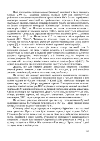 Нині протяжність системи дощової (зливової) каналізації в Києві становить
близько 2700 км. Найдовша складова (близько 1700 км) експлуатується
районними житлово-експлуатаційними організаціями. На їх балансі перебувають
колектори дощової каналізації на прибудинкових територіях і внутрішньоквартальних проїздах. Підземні колектори більшого розміру звичайно перебувають
на балансі комунальної корпорації “Київавтодор”. Загальна протяжність цих
колекторів – 804,5 км. Помітно меншою, але також достатньо великою, є
довжина дренажно-штольневих систем (ДШС), якими опікується комунальне
підприємство “Спеціальне управління протизсувних підземних робіт”. Довжина
цих споруд – 191,2 км. Насамкінець 62,7 км водотоків міста перебуває на
балансі ДКП “Плесо”. Частково ці водотоки течуть по денній поверхні,
частково під землею. Спрощені схеми цих систем водовідведення можна знайти
у праці [2], а також на сайті Київської міської державної адміністрації [4].
Багато з підземних колекторів мають розмір, достатній для їх
відвідання людьми і не лише з метою ремонту, а й дослідження. Останнє
виконується не лише для з’ясування стану колекторів відповідною службою
(зокрема корпорацією “Київавтодор”), а й іншими людьми, зокрема так
званим діггерами. Про масштаби цього захоплення переважно молодих киян
свідчить сайт, на якому, поміж іншого, вміщено чимало фотографій [5]. До
деяких повідомлень про підземні подорожі налічуються сотні звернень.
Додамо, що для системи дощової каналізації властивий мінливий
водний режим наявних у них водотоків. Як наслідок, у разі випадіння
дощових опадів перебування в них являє певну небезпеку.
На відміну від дощової каналізації, основним призначенням дренажноштольневої системи є відведення надлишкової води з гірських масивів і тим
самим надання їм більшої стійкості. У Києві ДШС найбільше поширені на
правих крутих схилах Дніпра, що уражені зсувами. Різне призначення визначає
дещо інші технічні параметри ДШС порівняно з колекторами зливової каналізації.
Зокрема ДШС звичайно прокладені на більшій глибині, ніж зливова каналізація.
Стінки колекторів тут перфоровані. Досить часто вода, що просочується крізь
отвори, утворює нарости, які нагадують сталактити. Струмки, що течуть у
колекторах ДШС, характеризуються незначними коливаннями водності.
На останок наведемо відомості про систему господарсько-побутової
каналізації Києва. Її створення розпочалося в 1894 р., – дещо пізніше появи
централізованого водопостачання (1872 р.).
Спочатку стічні води спрямували в напрямку Куренівки – на так звані
поля зрошення. Проте згодом було надано перевагу трасі вздовж Либеді.
Головним фактором цього стало те, що ця річка тече найнижчою частиною
міста. Винятком є лише Дніпро. Будівництво Либідського каналізаційного
колектора (з часом його назвали Старолибідським) розпочали в 1906 р. і в
цілому закінчили в 1909 р. Він починався біля заводу “Транссигнал” і далі
тягнувся вниз за течією річки.
163

 