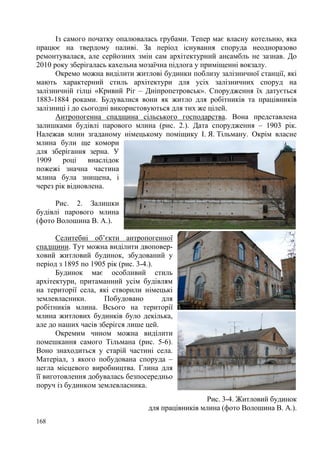 Із самого початку опалювалась грубами. Тепер має власну котельню, яка
працює на твердому паливі. За період існування споруда неодноразово
ремонтувалася, але серйозних змін сам архітектурний ансамбль не зазнав. До
2010 року зберігалась кахельна мозаїчна підлога у приміщенні вокзалу.
Окремо можна виділити житлові будинки поблизу залізничної станції, які
мають характерний стиль архітектури для усіх залізничних споруд на
залізничній гілці «Кривий Ріг – Дніпропетровськ». Спорудження їх датується
1883-1884 роками. Будувалися вони як житло для робітників та працівників
залізниці і до сьогодні використовуються для тих же цілей.
Антропогенна спадщина сільського господарства. Вона представлена
залишками будівлі парового млина (рис. 2.). Дата спорудження – 1903 рік.
Належав млин згаданому німецькому поміщику І. Я. Тільману. Окрім власне
млина були ще комори
для зберігання зерна. У
1909
році
внаслідок
пожежі значна частина
млина була знищена, і
через рік відновлена.
Рис. 2. Залишки
будівлі парового млина
(фото Волошина В. А.).
Селитебні об’єкти антропогенної
спадщини. Тут можна виділити двоповерховий житловий будинок, збудований у
період з 1895 по 1905 рік (рис. 3-4.).
Будинок має особливий стиль
архітектури, притаманний усім будівлям
на території села, які створили німецькі
землевласники.
Побудовано
для
робітників млина. Всього на території
млина житлових будинків було декілька,
але до наших часів зберігся лише цей.
Окремим чином можна виділити
помешкання самого Тільмана (рис. 5-6).
Воно знаходиться у старій частині села.
Матеріал, з якого побудована споруда –
цегла місцевого виробництва. Глина для
її виготовлення добувалась безпосередньо
поруч із будинком землевласника.
Рис. 3-4. Житловий будинок
для працівників млина (фото Волошина В. А.).
168

 