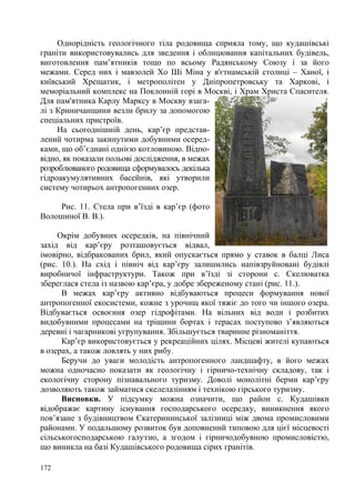 Однорідність геологічного тіла родовища сприяла тому, що кудашівські
граніти використовувались для зведення і облицювання капітальних будівель,
виготовлення пам’ятників тощо по всьому Радянському Союзу і за його
межами. Серед них і мавзолей Хо Ші Міна у в'єтнамській столиці – Ханої, і
київський Хрещатик, і метрополітен у Дніпропетровську та Харкові, і
меморіальний комплекс на Поклонній горі в Москві, і Храм Христа Спасителя.
Для пам'ятника Карлу Марксу в Москву взагалі з Криничанщини везли брилу за допомогою
спеціальних пристроїв.
На сьогоднішній день, кар’єр представлений чотирма закинутими добувними осередками, що об’єднані однією котловиною. Відповідно, як показали польові дослідження, в межах
розроблюваного родовища сформувалось декілька
гідроакумулятивних басейнів, які утворили
систему чотирьох антропогенних озер.
Рис. 11. Стела при в’їзді в кар’єр (фото
Волошиної В. В.).
Окрім добувних осередків, на північний
захід від кар’єру розташовується відвал,
імовірно, відбракованих брил, який опускається прямо у ставок в балці Лиса
(рис. 10.). На схід і північ від кар’єру залишились напівзруйновані будівлі
виробничої інфраструктури. Також при в’їзді зі сторони с. Скелюватка
збереглася стела із назвою кар’єра, у добре збереженому стані (рис. 11.).
В межах кар’єру активно відбуваються процеси формування нової
антропогенної екосистеми, кожне з урочищ якої тяжіє до того чи іншого озера.
Відбувається освоєння озер гідрофітами. На вільних від води і розбитих
видобувними процесами на тріщини бортах і терасах поступово з’являються
деревні і чагарникові угрупування. Збільшується тваринне різноманіття.
Кар’єр використовується у рекреаційних цілях. Місцеві жителі купаються
в озерах, а також ловлять у них рибу.
Беручи до уваги молодість антропогенного ландшафту, в його межах
можна одночасно показати як геологічну і гірничо-технічну складову, так і
екологічну сторону пізнавального туризму. Доволі монолітні берми кар’єру
дозволяють також займатися скелелазінням і технікою гірського туризму.
Висновки. У підсумку можна означити, що район с. Кудашівки
відображає картину існування господарського осередку, виникнення якого
пов’язане з будівництвом Єкатерининської залізниці між двома промисловими
районами. У подальшому розвиток був доповнений типовою для цієї місцевості
сільськогосподарською галуззю, а згодом і гірничодобувною промисловістю,
що виникла на базі Кудашівського родовища сірих гранітів.
172

 