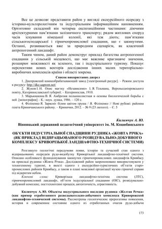 Все це дозволяє представити район у вигляді екскурсійного осередку з
історико-культорологічним та індустріальним інформаційним наповненням.
Орієнтовно складений він чотирма експозиційними частинами: діючими
архітектурними пам’ятками залізничного транспорту; рядом житлових споруд
часів існування німецької колонії, які теж діють; пам’ятками
сільськогосподарської і гірничопромислової спадщини, що є закинутими.
Останні, розвиваються вже за природним сценарієм, як класичний
антропогенний ландшафт.
Таким чином, даний район демонструє приклад багатства антропогенної
спадщини у сільській місцевості, що має важливе краєзнавче значення,
розширює можливості як зеленого, так і індустріального туризму. Показує
перспективи нових векторів дослідження інших малих територіальновиробничих комплексів країни і області зокрема.
Список використаних джерел
1. Днепровский камнеобрабатывающий завод [электронный ресурс]. – Режим доступа
к ресурсу: http://dkz.uaprom.net/
2. Жуков І. Н. Опис маєтку «Независимо» І. Я. Тільмана, Верхньодніпровського
повіту, Катеринославської губернії. – Катеринослав, 1910.
3. Марьюшкина В. Я. Амброзия полыннолистная и основы биологической борьбы с
ней .[монография] – К.: наук. думка, 1986. – 120 с.
4. Філіпенко Я. Зарясніє білим цвітом груша / Я. Філіпенко // Нові рубежі: районна
газета Криничанського району. – Кринички, 2012. – № 9 (23 лютого). – С. 5

Килимчук А. Ю.
Вінницький державний педагогічний університет ім. М. Коцюбинського
ОБ’ЄКТИ ІНДУСТРІАЛЬНОЇ СПАДЩИНИ РУДНИКА «ЖОВТА РІЧКА»
(ЯК ПРИКЛАД ВІДПРАЦЬОВАНОГО РОЗВІДУВАЛЬНО-ДОБУВНОГО
КОМПЛЕКСУ КРИВОРІЗЬКОЇ ЛАНДШАФТНО-ТЕХНІЧНОЇ СИСТЕМИ)
Розглянуто геологічні передумови появи, історію та сучасний стан одного з
відпрацьованих осередків рудо-видобутку Криворізької ландшафтно-технічної системи.
Описано особливості функціонування закинутих гірничопромислових ландшафтів Кривбасу
на прикладі рудника «Жовта Річка». Досліджений район запропоновано використовувати у
техногенному туризмі, в якості одного з екскурсійно-туристичних об’єктів старопромислових районів Кривбасу, а також в плані можливої організації музею гірничої справи
під відкритим небом.
Ключові
слова:
Криворізька
ландшафтно-технічна
система
(ЛТС),
гірничопромисловий ландшафт, об’єкти індустріальної спадщини (ОІС), розвідувальнодобувний комплекс, посттехногенні процеси, автентичність, атрактивність.
Килимчук А. Ю. Объекты индустриального наследия рудника «Желтая Речка»
(как пример отработанного разведывательно-добычного комплекса Криворожской
ландшафтно-технической системы). Рассмотрены геологические прерогативы появления,
история и современное состояние одного из отработанных очагов рудо-добычи
173

 
