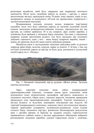 розпочався видобуток, який було завершено вже наприкінці поточного
десятиліття. Після цього, видобувні роботи не велися, і кар’єри, у доволі
автентичному вигляді, проіснували понад 70 років, чому сприяло, перш за все,
вичерпаність запасів та віддаленість об’єктів від промислових підприємств і
значної концентрації населення.
Відпрацювання покладів спочатку велося відкритим (кар’єрним)
способом, після чого було здійснено перехід на частково підземний спосіб,
шляхом закладення розвідувально-добувних штолень, горизонтально від дна
кар’єрів, на глибині приблизно 30 м від поверхні. Дані лінійні виробки, в
основному були пройдені у західному борту копалини. Так само, у південному
напрямку вздовж простягання рудного тіла було закладено два підземних
добувних горизонти: один з них – вище базису відкритих виробок, інший –
нижче, які зрештою, були об’єднані однією добувною камерою.
Видобуток вівся із застосуванням локальних вибухових робіт та ручного
знаряддя праці (бури, молотки, кувалди, кирки та лопати). У зв’язку з тим, що
під’їзної залізничної дороги до кар’єру не було, руду доставляли в сухопутний
спосіб одразу на ст. «Рядову».

Рис. 1. Основний (південний) кар’єр рудника «Жовта річка». Загальна
північна експозиція.
Зараз,
територія
копалини
являє
собою
відпрацьований
гірничопромисловий комплекс, головним чином трьох генетичних типів
відповідного класу антропогенних ландшафтів: кар’єрного, відвального та
підземного шахтного. Окрім цього, локально присутнє поодиноке проявлення
провального типу гірничопромислових ландшафтів. Технічні компоненти у
вигляді будівель та будь-яких інженерних конструкцій вже відсутні. На
території відпрацьованого комплексу, повсюдно діють посттехногенні процеси,
зокрема гравітаційні (утворюють колювіально-делювіальні схили вздовж
східного борту південного кар’єру), флювіальні (безпосереднім результатом
яких є ерозійні рівчаки та борозни на згаданих схилах), гідрогеологічні
(проявляються слабким чином у вигляді періодичного обводнення найнижче
розташованих підземних виробок), сукцесії (заростання схилів і, особливо,
176

 