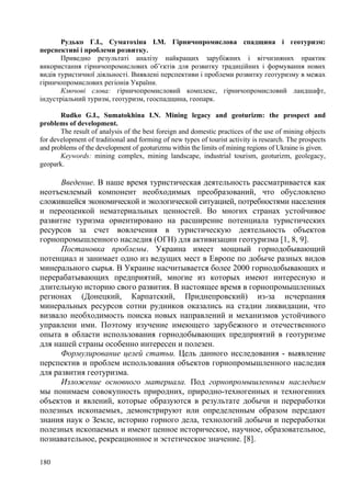 Рудько Г.І., Суматохіна І.М. Гірничопромислова спадщина і геотуризм:
перспективі і проблеми розвитку.
Приведно результаті аналізу найкращих зарубіжних і вітчизняних практик
використання гірничопромислових об’єктів для розвитку традиційних і формування нових
видів туристичної діяльності. Виявлені перспективи і проблеми розвитку геотуризму в межах
гірничопромислових регіонів України.
Ключові слова: гірничопромисловий комплекс, гірничопромисловий ландшафт,
індустріальний туризм, геотуризм, геоспадщина, геопарк.
Rudko G.I., Sumatokhina I.N. Mining legacy and geoturizm: the prospect and
problems of development.
The result of analysis of the best foreign and domestic practices of the use of mining objects
for development of traditional and forming of new types of tourist activity is research. The prospects
and problems of the development of geoturizmu within the limits of mining regions of Ukraine is given.
Keywords: mining complex, mining landscape, industrial tourism, geoturizm, geolegacy,
geopark.

Введение. В наше время туристическая деятельность рассматривается как
неотъемлемый компонент необходимых преобразований, что обусловлено
сложившейся экономической и экологической ситуацией, потребностями населения
и переоценкой нематериальных ценностей. Во многих странах устойчивое
развитие туризма ориентировано на расширение потенциала туристических
ресурсов за счет вовлечения в туристическую деятельность объектов
горнопромышленного наследия (ОГН) для активизации геотуризма [1, 8, 9].
Постановка проблемы. Украина имеет мощный горнодобывающий
потенциал и занимает одно из ведущих мест в Европе по добыче разных видов
минерального сырья. В Украине насчитывается более 2000 горнодобывающих и
перерабатывающих предприятий, многие из которых имеют интересную и
длительную историю свого развития. В настоящее время в горнопромышленных
регионах (Донецкий, Карпатский, Приднепровский) из-за исчерпания
минеральных ресурсов сотни рудников оказались на стадии ликвидации, что
визвало необходимость поиска новых направлений и механизмов устойчивого
управлени ими. Поэтому изучение имеющего зарубежного и отечественного
опыта в области использования горнодобывающих предприятий в геотуризме
для нашей страны особенно интересен и полезен.
Формулирование целей статьи. Цель данного исследования - выявление
перспектив и проблем использования объектов горнопромышленного наследия
для развития геотуризма.
Изложение основного материала. Под горнопромышленным наследием
мы понимаем совокупность природних, природно-техногенных и техногенних
объектов и явлений, которые образуются в результате добычи и переработки
полезных ископаемых, демонстрируют или определенным образом передают
знания наук о Земле, историю горного дела, технологий добычи и переработки
полезных ископаемых и имеют ценное историческое, научное, образовательное,
познавательное, рекреационное и эстетическое значение. [8].
180

 