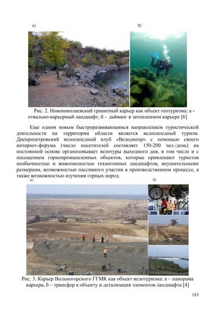Рис. 2. Новониколаевский гранитный карьер как объект геотуризма: а отвально-карьерный ландшафт, б - дайвинг в затопленном карьере [6]
Еще одним новым быстроразвивающимся направлением туристической
деятельности на территории области является велосипедный туризм.
Днепропетровский велосипедный клуб «Велоднепр» с помощью своего
интернет-форума (число посетителей составляет 150-200 чел./день) на
постоянной основе организовывает велотуры выходного дня, в том числе и с
посещением горнопромышленных объектов, которые привлекают туристов
необычностью и живописностью техногенных ландшафтов, внушительными
размерами, возможностью пассивного участия в производственном процессе, а
также возможностью изучения горных пород.

Рис. 3. Карьер Вольногорского ГГМК как объект велотуризма: а – панорама
карьера, б – трансфер к объекту и детализация элементов ландшафта [4]
183

 