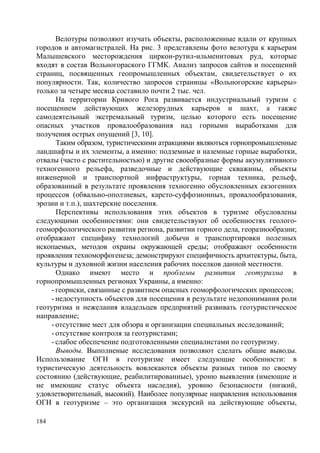 Велотуры позволяют изучать объекты, расположенные вдали от крупных
городов и автомагистралей. На рис. 3 представлены фото велотура к карьерам
Малышевского месторождения циркон-рутил-ильменитовых руд, которые
входят в состав Вольногораского ГГМК. Анализ запросов сайтов и посещений
страниц, посвященных геопромышленных объектам, свидетельствует о их
популярности. Так, количество запросов страницы «Вольногорские карьеры»
только за четыре месяца составило почти 2 тыс. чел.
На территории Кривого Рога развивается индустриальный туризм с
посещением действующих железорудных карьеров и шахт, а также
самодеятельный экстремальный туризм, целью которого есть посещение
опасных участков провалообразования над горными выработками для
получения острых опущений [3, 10].
Таким образом, туристическими атракциями являються горнопромышленные
ландшафты и их элементы, а именно: подземные и наземные горные выработки,
отвалы (часто с растительностью) и другие своеобразные формы акумулятивного
техногенного рельефа, разведочные и действующие скважины, объекты
инженерной и транспортной инфраструктуры, горная техника, рельеф,
образованный в результате проявления техногенно обусловленных екзогенних
процессов (обвально-оползневых, карсто-суффозионных, провалообразования,
эрозии и т.п.), шахтерские поселения.
Перспективы использования этих объектов в туризме обусловлены
следующими особенностями: они свидетельствуют об особенностях геологогеоморфологического развития региона, развитии горного дела, георазнообразии;
отображают специфику технологий добычи и транспортировки полезных
ископаемых, методов охраны окружающей среды; отображают особенности
проявления техноморфогенеза; демонстрируют специфичность архитектуры, быта,
культуры и духовной жизни населения рабочих поселков данной местности.
Однако имеют место и проблемы развития геотуризма в
горнопромышленных регионах Украины, а именно:
- геориски, связанные с развитием опасных геоморфологических процессов;
- недоступность объектов для посещения в результате недопонимания роли
геотуризма и нежелания владельцев предприятий развивать геотуристическое
направление;
- отсутствие мест для обзора и организации специальных исследований;
- отсутствие контроля за геотуристами;
- слабое обеспечение подготовленными специалистами по геотуризму.
Выводы. Выполненые исследования позволяют сделать общие выводы.
Использование ОГН в геотуризме имеет следующие особенности: в
туристическую деятельность вовлекаются объекты разных типов по своему
состоянию (действующие, реабилитированные), уроню выявления (имеющие и
не имеющие статус объекта наследия), уровню безопасности (низкий,
удовлетворительный, высокий). Наиболее популярные направления использования
ОГН в геотуризме – это организация экскурсий на действующие объекты,
184

 