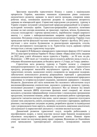 Зростання масштабів туристичного бізнесу є одним з національних
пріоритетів України, важливим чинником підвищення рівня соціальноекономічного розвитку держави та якості життя громадян, створення нових
робочих місць, поповнення валютних резервів та підвищення авторитету
держави на міжнародній арені. Сприятливі передумови для розвитку туризму в
Україні створює потужний і різноманітний природно-рекреаційний та історикокультурний потенціал країни. Туристсько-рекреаційна діяльність позитивно
впливає на такі сектори економіки, як транспорт, торгівля, зв'язок, будівництво,
сільське господарство і харчова промисловість, виробництво товарів широкого
вжитку і є одним з найперспективніших напрямів структурної перебудови
економіки. Потужним стимулом соціально-економічного розвитку України стало
проведення матчів фінальної частини чемпіонату Європи з футболу 2012 року і
пов’язані з цією подією будівництво та реконструкція аеропортів, готелів,
об’єктів ресторанного господарства та ін. Туристична галузь держави стрімко
інтегрується у світову туристичну індустрію.
На відкритті ІІ Київського міжнародного туристичного форуму (10-12 жовтня
2013 р.) віце-прем’єр-міністр України О. Вілкул заявив: «Перед нами стоїть завдання
до 2022 року удвічі збільшити число туристів в Україну – до 50 млн. на рік.
Відповідно – з 400 тисяч до 1 мільйона зросте кількість робочих місць в галузі, а
очікуване збільшення надходжень до бюджету зросте з 1,5 млрд. до 5 млрд. гривень».
Стратегічна мета розвитку туризму в Україні полягає у створенні
конкурентоспроможного на внутрішньому та світовому ринках туристичного
продукту, розширенні масштабів внутрішнього туризму та обсягів в’їзних
туристичних потоків, задоволенні попиту споживачів на закордонні подорожі,
забезпеченні комплексного розвитку рекреаційних територій з урахуванням
соціально-економічних інтересів населення, збереженні та відновленні природного
середовища та історико-культурної спадщини, наповненні державного і місцевих
бюджетів. Досягнення цієї мети неможливе без належного забезпечення галузі
висококваліфікованими спеціалістами, наукового супроводу розвитку туризму,
інтенсивної рекламної і маркетингової діяльності. Все це вимагає від вищих
навчальних закладів (ВНЗ) підготовки фахівців нової генерації, які вільно
володіють сучасними інформаційними технологіями і спеціальними програмними
продуктами, іноземними мовами, добре знають організацію роботи туроператорів,
турагентів і механізм взаємодії між ними, здатні швидко і грамотно підготувати
основні типи документів, уміють спілкуватись з клієнтами і партнерами, приймати
рішення у нестандартних ситуаціях на ринку, розробляти групові та індивідуальні
тури і розраховувати їхню вартість, впевнено володіють навичками аналітичної,
дослідницької та маркетингової діяльності, є носіями високої культури.
Динамічний розвиток туристичної галузі, потреби роботодавців у
кваліфікованих кадрах, а також властиве молоді щире бажання подорожувати
обумовили популярність професійної туристичної освіти. Певною мірою
стимулює попит на галузевому ринку праці і держава. Відповідно до Ліцензійних
умов провадження туроператорської діяльності, затверджених наказом
190

 