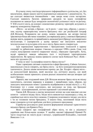 В сучасну епоху постіндустріального інформаційного суспільства, усі, без
виключення, сфери нашого життя відрізняються швидкістю і динамічністю. Те,
що сьогодні вважається інноваційним – вже завтра може стати застарілим.
Сьогодні наявність багатих природних ресурсів чи вдале географічне
положення не завжди буде запорукою економічної успішності міста чи регіону.
У ХХІ столітті міста, як основні «локомотиви» розвитку територій, вступають в
жорстку конкурентну боротьбу.
«Міста – це актори, а бренди – це їх ролі» − саме таку, образну, і, разом з
тим, влучну характеристику поняття брендингу міст дає російський географ
Д.В. Візгалов. Розвиваючи цю думку, можна зауважити, що актори (міста)
трапляються більш або менш талановиті, але вирішальну роль у спектаклі (брендингу)
відіграє якість, яскравість та привабливість написаної ролі (бренду) для конкретного
міста-актора. І сценаристом у цьому процесі має виступити виключно
інтелектуальна та культурна еліта того міста, бренд якого створюється.
Ідея перенесення маркетингових і брендингових технологій в царину
географії та урбаністики вперше з’явилась в середині 1990-х років. Саме тоді
стають популярними поняття «маркетинг місць», «брендинг територій». Хоча,
мудрі правителі завжди займались (хоч і інтуїтивно) територіальним
маркетингом. Як приклад можна привести слоган часів Київської Русі: «Київ –
мати міст руських» [4].
У чому ж зміст та специфіка поняття «бренд міста»?
Один з провідних світових спеціалістів в сфері брендингу, Саймон Анхольт,
максимально стисло говорить, що бренд міста – це його конкурентноспроможна
ідентичність. Досить цікаве визначення терміну дає Дж. Хілдрет: «бренд міста –
це психологічний феномен, який вислизає від логічного аналізу, але який
незбагненним чином приносить цілком реальні економічні вигоди авторам ідеї
цього бренду».
Нарешті, вже згадуваний нами Д.В. Візгалов визначає бренд міста як міську
ідентичність, системно виражену в яскравих і привабливих ідеях, образах, що
знаходить максимально повне і адекватне відображення в іміджі міста [1, с. 41].
Ключовим тут є слово «системно», яке наголошує на тому, що брендинг
територій – цілеспрямований, логічно керований і системний процес.
Також Д.В. Візгалов у своєму визначенні зачіпає ще одне важливе для нас
поняття – поняття іміджу міста. Імідж міста виявляється насамперед у тому, як
сприймається місто поза його межами. Створення позитивного іміджу для міста
є чи не головною метою брендингу. З іншого боку, негативний імідж міста
може становити суттєві проблеми для його успішного просування.
Спробуємо розглянути деякі аспекти формування концепції туристичного
міського бренду для Кривого Рогу.
Якщо говорити про географічний образ міста, то він у свідомості
українців вже більш-менш склався. У засобах масової інформації Кривий Ріг
часто згадується як «місто руди і металу», «український Клондайк», «залізний
Вавилон» і т.п.
204

 