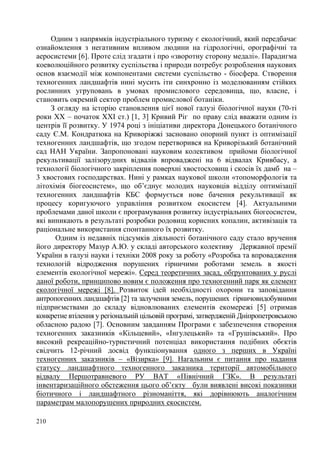Одним з напрямків індустріального туризму є екологічний, який передбачає
ознайомлення з негативним впливом людини на гідрологічні, орографічні та
аеросистеми [6]. Проте слід згадати і про «зворотну сторону медалі». Парадигма
коеволюційного розвитку суспільства і природи потребує розроблення наукових
основ взаємодії між компонентами системи суспільство - біосфера. Створення
техногенних ландшафтів нині мусить іти синхронно із моделюванням стійких
рослинних угруповань в умовах промислового середовища, що, власне, і
становить окремий сектор проблем промислової ботаніки.
З огляду на історію становлення цієї нової галузі біологічної науки (70-ті
роки ХХ – початок ХХІ ст.) [1, 3] Кривий Ріг по праву слід вважати одним із
центрів її розвитку. У 1974 році з ініціативи директора Донецького ботанічного
саду Є.М. Кондратюка на Криворіжжі засновано опорний пункт із оптимізації
техногенних ландшафтів, що згодом перетворився на Криворізький ботанічний
сад НАН України. Запропоновані науковим колективом прийоми біологічної
рекультивації залізорудних відвалів впроваджені на 6 відвалах Кривбасу, а
технології біологічного закріплення поверхні хвостосховищ і скосів їх дамб на –
3 хвостових господарствах. Нині у рамках наукової школи «топоморфологія та
літохімія біогеосистем», що об’єднує молодих науковців відділу оптимізації
техногенних ландшафтів КБС формується нове бачення рекультивації як
процесу коригуючого управління розвитком екосистем [4]. Актуальними
проблемами даної школи є програмування розвитку індустріальних біогеосистем,
які виникають в результаті розробки родовищ корисних копалин, активізація та
раціональне використання спонтанного їх розвитку.
Одним із недавніх підсумків діяльності ботанічного саду стало вручення
його директору Мазур А.Ю. у складі авторського колективу Державної премії
України в галузі науки і техніки 2008 року за роботу «Розробка та впровадження
технологій відродження порушених гірничими роботами земель в якості
елементів екологічної мережі». Серед теоретичних засад, обґрунтованих у руслі
даної роботи, принципово новим є положення про техногенний парк як елемент
екологічної мережі [8]. Розвиток ідей необхідності охорони та заповідання
антропогенних ландшафтів [2] та залучення земель, порушених гірничовидобувними
підприємствами до складу відновлюваних елементів екомережі [5] отримав
конкретне втілення у регіональній цільовій програмі, затвердженій Дніпропетровською
обласною радою [7]. Основним завданням Програми є забезпечення створення
техногенних заказників «Кільцевий», «Інгулецький» та «Грушівський». Про
високий рекреаційно-туристичний потенціал використання подібних обєктів
свідчить 12-річний досвід функціонування одного з перших в Україні
техногенних заказників – «Візирка» [9]. Нагальним є питання про надання
статусу ландшафтного техногенного заказника території автомобільного
відвалу Першотравневого РУ ВАТ «Північний ГЗК». В результаті
інвентаризаційного обстеження цього об’єкту були виявлені високі показники
біотичного і ландшафтного різноманіття, які дорівнюють аналогічним
параметрам малопорушених природних екосистем.
210

 