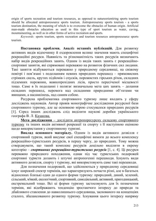 origin of sports recreation and tourism resources, as opposed to natureorientiring sports tourism
should be allocated antroporesource sports tourism. Antroporesursny sports tourism - a sports
tourism destination, the meaning of which is to overcome the obstacles of human origin. Artificial
man-made obstacles education as used in this type of sport tourism as water, caving,
mountaineering, as well as in other forms of active recreation and sports.
Keywords: sports tourism, sports recreation and tourism resources antroporesource sports
tourism.

Постановка проблеми. Аналіз останніх публікацій. Для розвитку
активних видів відпочинку й оздоровлення велике значення мають специфічні
рекреаційні ресурси. Наявність та різноманітність таких ресурсів визначають
набір видів рекреаційних занять. Одним із видів таких занять є рекреаційноспортивні заняття, які спрямовані переважно на розвиток фізичних сил людини.
Такі заняття відбуваються переважно у природному середовищі, на свіжому
повітрі і пов’язані з подоланням певних природних перешкод – прямовисних
стрімких скель, крутих підйомів і спусків, порожистих гірських річок, складних
підземних порожнин, важкопрохідних лісів, просто пересіченої місцевості
тощо. Саме в їх подоланні і полягає визначальна мета цих занять – долання
складних перешкод, перемога над складними природними об’єктами чи
явищами, а насамкінець, над самим собою.
Ресурсна проблематика спортивного туризму лише входить у сферу
досліджень науковців. Автор провів монографічне дослідження ресурсної бази
спортивного туризму, але це основною мірою стосувалося природних ресурсів
[1]. Серед інших досліджень слід виділити наукові доробки українського
географа В. Л. Казакова.
Мета дослідження – дослідити антропоресурсну складову спортивного
туризму та інших видів активної рекреації та спорту з її наступною оцінкою
щодо використання у спортивному туризмі.
Виклад основного матеріалу. Одним із видів активного дозвілля є
спортивний туризм, який висуває свої специфічні вимоги до всього комплексу
рекреаційно-туристських ресурсів, в першу чергу, до природних. Тому можна
стверджувати, що такий комплекс ресурсів доцільно виділити в окрему
категорію – спортивних рекреаційно-туристських ресурсів [1, с. 4]. Ці ресурси
переважно природного походження, однак під час туристських подорожей
спортивні туристи долають і штучні антропогенні перешкоди. Існують види
активного дозвілля, спорту і туризму, які використовують саме такі перешкоди.
Для позначення подорожей, що здійснюються у природному середовищі
існує широкий спектр термінів, що характеризують почасти різні, але в багатьох
відносинах близькі один до одного форми туризму: природний, дикий, зелений,
сільський, м'який, екологічний, спортивний, самодіяльний, активний, пригодницький,
екстремальний тощо. Всі ці форми туризму застосовують для їх позначення
терміни, які відображають тенденцію зростаючого інтересу до природи та
дбайливого ставлення до навколишнього середовища, заснованого на концепціях
сталого, збалансованого розвитку туризму. Існування цього інтересу напряму
213

 