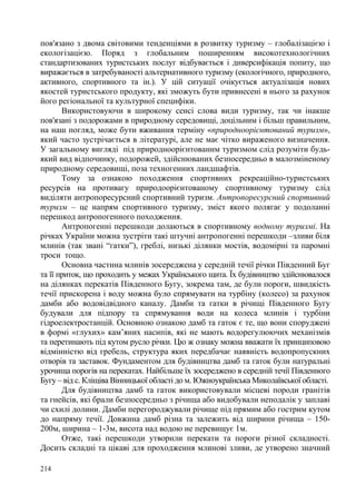 пов'язано з двома світовими тенденціями в розвитку туризму – глобалізацією і
екологізацією. Поряд з глобальним поширенням високотехнологічних
стандартизованих туристських послуг відбувається і диверсифікація попиту, що
виражається в затребуваності альтернативного туризму (екологічного, природного,
активного, спортивного та ін.). У цій ситуації очікується актуалізація нових
якостей туристського продукту, які зможуть бути привнесені в нього за рахунок
його регіональної та культурної специфіки.
Використовуючи в широкому сенсі слова види туризму, так чи інакше
пов'язані з подорожами в природному середовищі, доцільним і більш правильним,
на наш погляд, може бути вживання терміну «природноорієнтований туризм»,
який часто зустрічається в літературі, але не має чітко вираженого визначення.
У загальному вигляді під природноорієнтованим туризмом слід розуміти будьякий вид відпочинку, подорожей, здійснюваних безпосередньо в малозміненому
природному середовищі, поза техногенних ландшафтів.
Тому за ознакою походження спортивних рекреаційно-туристських
ресурсів на противагу природоорієнтованому спортивному туризму слід
виділяти антропоресурсний спортивний туризм. Антропоресурсний спортивний
туризм – це напрям спортивного туризму, зміст якого полягає у подоланні
перешкод антропогенного походження.
Антропогенні перешкоди долаються в спортивному водному туризмі. На
річках України можна зустріти такі штучні антропогенні перешкоди –зливи біля
млинів (так звані “гатки”), греблі, низькі ділянки мостів, водомірні та паромні
троси тощо.
Основна частина млинів зосереджена у середній течії річки Південний Буг
та її приток, що проходить у межах Українського щита. Їх будівництво здійснювалося
на ділянках перекатів Південного Бугу, зокрема там, де були пороги, швидкість
течії прискорена і воду можна було спрямувати на турбіну (колесо) за рахунок
дамби або водовідвідного каналу. Дамби та гатки в річищі Південного Бугу
будували для підпору та спрямування води на колеса млинів і турбіни
гідроелектростанцій. Основною ознакою дамб та гаток є те, що вони споруджені
в формі «глухих» кам’яних насипів, які не мають водорегулюючих механізмів
та перетинають під кутом русло річки. Цю ж ознаку можна вважати їх принциповою
відмінністю від гребель, структура яких передбачає наявність водопропускних
отворів та заставок. Фундаментом для будівництва дамб та гаток були натуральні
урочища порогів на перекатах. Найбільше їх зосереджено в середній течії Південного
Бугу – від с. Кліщіва Вінницької області до м. Южноукраїнська Миколаївської області.
Для будівництва дамб та гаток використовували місцеві породи гранітів
та гнейсів, які брали безпосередньо з річища або видобували неподалік у заплаві
чи схилі долини. Дамби перегороджували річище під прямим або гострим кутом
до напряму течії. Довжина дамб різна та залежить від ширини річища – 150200м, ширина – 1-3м, висота над водою не перевищує 1м.
Отже, такі перешкоди утворили перекати та пороги різної складності.
Досить складні та цікаві для проходження млинові зливи, де утворено значний
214

 