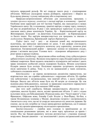імітують природний рельєф. Не всі споруди такого роду є стаціонарними
об'єктами. Мобільні скеледроми можна розбирати, перевозити і збирати на
будь-якому рівному і сухому майданчику або в спортивному залі.
Природно-антропогенними об'єктами для скелелазіння, тренувань з
техніки гірського туризму, альпінізму є скельні кар'єри, в основному – гранітні.
Особливо вони характерні для тієї частини України, яка знаходиться в межах
Українського щита. Це, в основному, гранітні кар'єри, в першу чергу, покинуті,
які вже не розробляються. В ряді з них проводяться туристські та скелелазні
змагання навіть рівня чемпіонатів України. Це – Коростишівський кар'єр на
Житомирщині, Зуєвський – на Донеччині, Соколовський – на Кіровоградщині
та багато інших. Ряд кар'єрів використовується для тренувань та змагань з
льодолазіння. Наприклад, Крюківський кар'єр в Кременчуці.
Руфінг (англ. roof - дах) – це відносно новий вид екстремального
відпочинку, що припускає прогулянки по дахах. З них руфери споглядають
краєвиди великих міст і отримують величезну дозу адреналіну, долаючи різні
перешкоди. Екстремальний руфінг – припускає лазіння по пожежних сходах,
ринвах і всіляким виступам. Головна мета – підкорення забороненого даху і
різні трюки в процесі підйому.
Білдерінг (buildering) – представляв собою особливу гілку субкультурного
урбаністичного альпінізму. Великою популярністю серед білдерів користуються
найвищі хмарочоси. Вони надають можливість підтвердити свої вміння і дають
право поповнити особистий список підкорених будівель. Вічним супутником
білдерів завжди була поліція. Полісмени першими зустрічають екстремалів
після закінчення їх рейду. Тому ті, хто не зацікавлений у таких контактах,
здійснюють сходження вночі.
Бейсджампінг – це окрема екстремальна дисципліна парашутизму, що
відрізняється тим, що стрибки здійснюються з нерухомих об'єктів. Ці стрибки
тим небезпечніше і екстремальніше, чим нижчий об'єкт, з якого стрибають
бейсери. Висота цих об'єктів може бути від 40 метрів до кілометра. Це теж
відмінна риса бейсджампінгу, оскільки за правилами класичного парашутного
спорту висота ця не може бути меншою 1000 метрів.
Для того щоб стрибнути, бейсери використовують абсолютно все –
стрімчаки, висотні будівлі, мости, всілякі промислові об'єкти. У світі є кілька
культових місць для бейсджамперів: Пізанська вежа, міст "Золоті ворота" у СанФранциско, Ейфелева вежа, Емпайр Стейт Білдінг у Нью-Йорку, Біг-Бен, а
також Останкінська телевежа у Москві. Додаткова гострота і екстремальність
з'являється в силу того, що всі ці споруди знаходяться під захистом держави. Це
означає, що на них потрібно не тільки примудритися пробратися, але й швидко
зникнути від органів правопорядку після вдалого приземлення.
Банджі-джампінг – стрибок вниз головою із прив'язаними до ніг
спеціальними резиновими тросами, які в свою чергу кріпляться до кранів і
мостів. Під час банджі-джампінгу мотузка розтягується і учасника підкидає
вгору-вниз. Банджі-джампінг – це захоплюючий і досить екстремальний спосіб
216

 