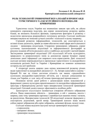 Холошин І. В., Велика Н. В.
Криворізький національний університет
РОЛЬ ТЕХНОЛОГІЙ ТРИВИМІРНОЇ ВІЗУАЛІЗАЦІЇ В ПРОПОГАНДІ
ТУРИСТИЧНОГО ТА ЕКСКУРСІЙНОГО ПОТЕНЦІАЛІВ
КРИВОРІЖЖЯ
Туристична галузь України все впевненіше заявляє про себе, як дійсно
конкуренто спроможна індустрія, яка сприяє економічному розвитку країни.
Однак, як визнають більшість фахівців, стримуючим фактором її розвитку є
недостатня пропаганда рекреаційного потенціалу регіонів. Сьогодні необхідно
використовувати всі можливі сучасні способи і технології в цьому напрямку.
Стрімкий розвиток інформаційних технологій, що спостерігається в
останні кілька десятиліть, привів до появи абсолютно нової сфери життєдіяльності
людини − тривимірна візуалізація. Створення тривимірних зображень сприяє
суттєвому вдосконаленню візуалізації та інформативності фотографій за
рахунок подання об'єктів реального світу в найбільш доступній і наочній формі.
Застосування тривимірної візуалізації (3D візуалізації) об’єктів культурного,
природного та антропогенного типів за допомогою мережі Інтернет сприяє
донесенню даної інформації для широкого кола користувачів. Дані технології
сьогодні активно впроваджуються в пропаганди туристичного та екскурсійного
потенціалів регіонів Росії та України і Криворіжжя не повинно залишатися
осторонь від цієї проблеми
У літературі досить широко дана оцінка можливостей розвитку різних
видів туристичної та екскурсійної діяльності [1 - 3]. Автори одностайні в одному −
Кривий Ріг має не тільки достатню кількість так званих «традиційних»
суспільних екскурсійно-туристичних об’єктів, але і володіє унікальними не
тільки для України, а і для світу об’єктами гірничорудної промисловості.
Основною метою даної роботи є демонстрація нових можливостей у
формуванні єдиного культурно-просвітницького та екскурсійно-інформаційного
простору в Криворізькому регіоні через використання технологій тривимірної
візуалізації. Світовий досвід показує ефективність подібних робіт.
Тривимірною візуалізацією називається створення об'ємного зображення
об'єкта. Наша навколишня дійсність – тривимірна, в ній є довжина, висота і
ширина, саме тому тривимірна картинка і сприймається нашими очима і мозком,
як реалістична. Використання технологій 3D візуалізації дозволяє формувати у
спостерігача додатковий, третій вимір. Тривимірний контент може являти
собою окремі зображення або серію зображень, анімовані фільми, моделі тощо.
Сьогодні можна виділити наступні методи тривимірної візуалізації:
- стереоскопія;
- панорамні зйомки;
- тривимірне моделювання.

218

 
