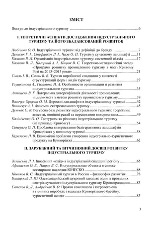 ЗМІСТ
Поступ до індустріального туризму ..........................................................................6
І. ТЕОРЕТИЧНІ АСПЕКТИ ДОСЛІДЖЕННЯ ІНДУСТРІАЛЬНОГО
ТУРИЗМУ ТА ЙОГО ЗБАЛАНСОВАНИЙ РОЗВИТОК
Любіцева О. О. Індустріальний туризм: від дефініції до бренду ...........................7
Денисик Г. І., Стефанков Л. І., Чиж О. П. Туризм у сучасному ландшафті ......11
Казаков В. Л. Організація індустріального туризму: системний підхід .............17
Казаков В. Л., Нагорний А. І., Пацюк В. С. Теоретико-методологічні засади
«Програми розвитку промислового туризму в місті Кривому
Розі на 2013–2015 роки» .....................................................................21
Смаль І. В., Смаль В. В. Туризм виробничої спадщини у контексті
структуризації форм і видів туризму .................................................27
Таушканова А., Гизатова И. А. Особенности организации и развития
индустриального туризма ...................................................................35
Антонець В. Г. Латеральна диверсифікація діяльності промислових
підприємств з метою розвитку промисловго туризму ....................38
Вальчук-Оркуша О. М. Дорожні ландшафти в індустріальному туризмі ............42
Винничук А. І. Феномен екстремального туризму ..................................................45
Дутчак С. В. Ресурсна база розвитку індустріального туризму: теоретичні
аспекти, нинішні реалії та перспективи використання....................49
Калініченко О. О. Геотуризм як різновид індустріального туризму
(на прикладі Кривбасу) .......................................................................54
Семеряга О. П. Проблема використання белігеративних ландшафтів
Криворіжжя у воєнному туризмі........................................................58
Куразєєва Л. В. Економічні проблеми створення індустріально-туристичного
продукту на Криворіжжі .....................................................................62
ІІ. ЗАРУБІЖНИЙ ТА ВІТЧИЗНЯНИЙ ДОСВІД РОЗВИТКУ
ІНДУСТРІАЛЬНОГО ТУРИЗМУ
Зеленська Л. І. Іноземний «слід» в індустріальній спадщині регіону ..................65
Афанасьев О. Е., Пацюк В. С. Индустриальные объекты в списке
всемирного наследия ЮНЕСКО ........................................................68
Новиков В. С. Индустриальный туризм в России – философия развития ...........78
Балацький Л. Ю. Олександрійський цукровий завод як один із провідних
центрів сучасного індустріального туризму Кіровоградщини .......83
Євтєхов В. Д., Андрейчак В. О. Прояви соколиного і тигрового ока
в гірничих виробках і відвалах Криворізького басейну:
туристичний аспект .............................................................................85

3

 