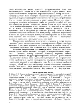 зможе відшкодувати збитків, нанесених реструктуризацією. Адже нове
працевлаштування ніколи не зможе компенсувати втрати робочих місць,
обумовлених закриттям підприємств. І проблема полягає не лише у кількості, а і
в специфіці роботи. Вона може бути ненадійною через сезонність, а крім того
кардинально відрізнятися від роботи на підприємстві. Колишньому робітникові
буде не просто перекваліфікуватись у екскурсовода. Неминучим також є
виникнення конфліктів зацікавлених сторін, які переслідують різні цілі, яких
вони збираються досягти з допомогою туризму. Однак все це не означає, що
туризм виробничої спадщини не слід розвивати. Це – можливість для районів,
що не мають традиційних туристичних ресурсів, розвивати туризм і
перетворити його в інструмент регіонального розвитку. Розвиток туризму
виробничої спадщини здатний змінити імідж району з безнадійно депресивного
на такий, що шукає і знаходить шляхи розв’язання проблем, що в свою чергу
може посилити інші ініціативи з відродження, пов’язані з інноваційною
політикою, підтримкою бізнесу, залученням інвестицій.
Перетворення виробничого туристичного потенціалу в ресурс повинно
стати невід’ємною частиною програм регіонального розвитку. Від того наскільки
правильно і ефективно врахована постіндустріальна специфіка території в
туристичному розвитку регіону, залежить її роль і місце на туристичному ринку.
Висновки і перспективи подальших розвідок. Проведене дослідження
дозволяє зробити кілька висновків. По-перше, розмежування понять "форма",
"вид" і "різновид" туризму сприятиме чіткішому розумінню природи
туристичних процесів. По-друге, туризм виробничої спадщини – родове поняття,
з-під даху якого вийшла низка видів і різновидів туризму, що використовують
об’єкти виробництва як ресурсну основу розвитку: індустріальний або промисловий,
техногенний, шахтний, туризм підземель тощо. По-третє, туризм виробничої
спадщини – дієвий інструмент регіонального розвитку промислових депресивних
районів. По-четверте, туризм виробничої спадщини – нове постіндустріальне
явище, яке вимагатиме постійної уваги як з боку практиків, так і з боку науковців.
Список використаних джерел
1. Бейдик О. О. Словник-довідник з географії туризму, рекреалогії та рекреаційної географії /
О. О. Бейдик. – К. : Палітра, 1997. 2. Казаков В. Л. Техногенний туризм у системі
природокористування / В. Л. Казаков, Т. А. Казакова, О. Й. Завальнюк // Екологія і
раціональне природокористування: Зб. наук. праць Сумського держ. пед. ун-ту. – Суми :
2006. 3. Пацюк В. С. Індустріальний туризм і перспективи його розвитку в Україні /
В. С. Пацюк // Наукові записки Вінницького державного педагогічного університету ім.
М. Коцюбинського. – Серія: Географія. – 2008. – № 15. 4. Пацюк В. С. Особливості
становлення індустріального туризму на туристичному ринку України / В. С. Пацюк //
Вісник Київського національного університету імені Т. Шевченка. – Серія "Географія". –
2010. – № 57. – С. 47-49. 5. Пендерецький О. В. Територіальна організація промислового
туризму Карпатського суспільно-географічного району та основні напрямки її
вдосконалення : [монограф.] / О. В. Пендерецький. – Івано-Франківськ : ІФНТУНГ, 2011. 6.
Смаль В. В. Туризм виробничої спадщини як продукт постіндустріальних трансформацій /
В. В. Смаль // Географія та туризм. – К. : Альтерпрес, 2010. – Вип. 9. – С. 27–34. 7. Смаль
Ігор. Географія туризму : [навч. пос.] / Ігор Смаль – Ніжин : ПП Лисенко М. М., 2011. 8.
Смаль І. В. Географія туризму та рекреація: словник-довідник / І. В. Смаль. – Тернопіль :
34

 