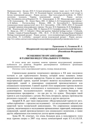 Навчальна книга – Богдан, 2010. 9. Сучасні різновиди туризму : [навч. пос.] / М. П. Кляп, Ф.
Ф. Шандор. – К. : Знання, 2011. 10. Підземний Берлін: таємнича подорож у світ історії та
бетону [електронний ресурс] – Режим доступу : http://www-origin.dw-world.de. 11. ТОП-5
містичних
підземель
України
[електронний
ресурс]
–
Режим
доступу:
http://iloveukraine.com.ua/blog/post/154. 12. Александрова А. Ю. Международный туризм /
А. Ю. Александрова. – М. : Аспект Пресс, 2001. 13. Бабкин А. В. Специальные виды туризма /
А. В. Бабкин. – Ростов-на-Дону : Феникс, 2008. 14. Боголюбов В. С. Организация
специальных видов туризма [учеб. пос.] / В. С. Боголюбов. – СПб : ГИЭУ, 2010. 15. Большой
Глоссарий терминов международного туризма / Под ред. М. Б. Биржакова, В. И. Никифорова. –
СПб. : Издательский дом Герда, 2006. 16. Крачило Н. П. География туризма / Н. П. Крачило. –
К. : Вища шк., 1987. 17. Edwards J. Mines and quarries: Industrial heritage tourism / J. Edwards,
J. Llurdes // Annals of Tourism Research. – 1996. – № 23. – P. 341-363. 18. European Route of Industrial
Heritage [електронний ресурс] – Режим доступу : www.nwmainterregiic.org/02projects.fr.htm і
www.erih.de. 19. LvivOnline : екскурсії містом [електронний ресурс] – Режим доступу:
http://lviv-online.com/ua/events/outing/excursion/ekskursiya-pidzemellya-starodavnoho-lvova/

Таушканова А., Гизатова И. А.
Шадринский государственный педагогический інститут
(Российская Федерация)
ОСОБЕННОСТИ ОРГАНИЗАЦИИ
И РАЗВИТИЯ ИНДУСТРИАЛЬНОГО ТУРИЗМА
В статье автор дает основные понятия терминам индустриальный, раскрывает
особенности его развития. Подробно рассматриваются особенности организации
промышленного туризма на Урале.
Ключевые слова: индустриальный туризм, сталкер, имидж региона.

Стремительное развитие технического прогресса в ХХ веке послужило
толчком и для туристического бизнеса, который начал осваивать новые
направления туристических маршрутов. Одним из таких направлений является
индустриальный туризм, задачей которого является исследование различных
территорий, зданий и инженерных сооружений производственного или
специального назначения. Главной задачей этого направления туризма является
возможность получения эстетического и психического удовольствия, а также
удовлетворение исследовательского интереса у туристов. Экскурсия на
промышленное предприятие – это как раз то, что нужно. Популярен такой
туризм и для отдыхающих с детьми. Им очень интересен, процесс производства
различных сладостей — конфет, мороженного и других продуктов.
Запарий В. В. дает такое определение: «Индустриальный туризм (от англ.
«urban exploration» - городское исследование) - это исследованием забытой, или
запретной части человеческой цивилизации». Это современное направление
туризма, заключающееся в исследовании промышленных территорий, инженерных
сооружений, зданий производственного или специального назначения, а также
других заброшенных или покинутых долгое время сооружений.
Зуева Ю. М. отмечает, что очень большую роль в популярности этого
вида туризма сыграл в 2007 году выход компьютерной игры S.T.A.L.K.E.R.
35

 