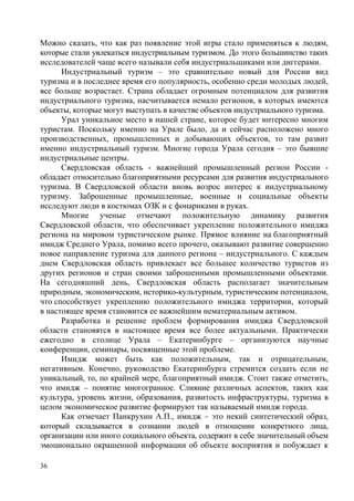 Можно сказать, что как раз появление этой игры стало применяться к людям,
которые стали увлекаться индустриальным туризмом. До этого большинство таких
исследователей чаще всего называли себя индустриальщиками или диггерами.
Индустриальный туризм – это сравнительно новый для России вид
туризма и в последнее время его популярность, особенно среди молодых людей,
все больше возрастает. Страна обладает огромным потенциалом для развития
индустриального туризма, насчитывается немало регионов, в которых имеются
объекты, которые могут выступать в качестве объектов индустриального туризма.
Урал уникальное место в нашей стране, которое будет интересно многим
туристам. Поскольку именно на Урале было, да и сейчас расположено много
производственных, промышленных и добывающих объектов, то там развит
именно индустриальный туризм. Многие города Урала сегодня – это бывшие
индустриальные центры.
Свердловская область - важнейший промышленный регион России обладает относительно благоприятными ресурсами для развития индустриального
туризма. В Свердловской области вновь возрос интерес к индустриальному
туризму. Заброшенные промышленные, военные и социальные объекты
исследуют люди в костюмах ОЗК и с фонариками в руках.
Многие ученые отмечают положительную динамику развития
Свердловской области, что обеспечивает укрепление положительного имиджа
региона на мировом туристическом рынке. Прямое влияние на благоприятный
имидж Среднего Урала, помимо всего прочего, оказывают развитие совершенно
новое направление туризма для данного региона – индустриального. С каждым
днем Свердловская область привлекает все большее количество туристов из
других регионов и стран своими заброшенными промышленными объектами.
На сегодняшний день, Свердловская область располагает значительным
природным, экономическим, историко-культурным, туристическим потенциалом,
что способствует укреплению положительного имиджа территории, который
в настоящее время становится ее важнейшим нематериальным активом.
Разработка и решение проблем формирования имиджа Свердловской
области становятся в настоящее время все более актуальными. Практически
ежегодно в столице Урала – Екатеринбурге – организуются научные
конференции, семинары, посвященные этой проблеме.
Имидж может быть как положительным, так и отрицательным,
негативным. Конечно, руководство Екатеринбурга стремится создать если не
уникальный, то, по крайней мере, благоприятный имидж. Стоит также отметить,
что имидж – понятие многогранное. Слияние различных аспектов, таких как
культура, уровень жизни, образования, развитость инфраструктуры, туризма в
целом экономическое развитие формируют так называемый имидж города.
Как отмечает Панкрухин А.П., имидж – это некий синтетический образ,
который складывается в сознании людей в отношении конкретного лица,
организации или иного социального объекта, содержит в себе значительный объем
эмоционально окрашенной информации об объекте восприятия и побуждает к
36

 