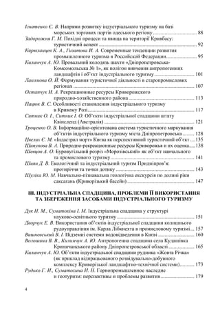 Ігнатенко Є. В. Напрями розвитку індустріального туризму на базі
морських торгових портів одеського регіону .................................. 88
Задорожня Г. М. Похідні процеси та явища на території Кривбасу:
туристичний аспект ............................................................................ 92
Кирюханцев К. А., Гизатова И. А. Современные тенденции развития
промышленного туризма в Российской Федерации........................ 95
Килимчук А. Ю. Провальний колодязь шахти «ДніпропетровськаКомсомольська № 1», як полігон вивчення антропогенних
ландшафтів і об’єкт індустріального туризму ............................... 101
Лакомова О. Й. Формування туристичної діяльності в старопромислових
регіонах .............................................................................................. 107
Остапчук И. А. Рекреационные ресурсы Криворожского
природно-хозяйственного района ................................................... 113
Пацюк В. С. Особливості становлення індустріального туризму
в Кривому Розі................................................................................... 117
Ситник О. І., Ситник І. О. Об’єкти індустріальної спадщини штату
Квінсленд (Австралія) ...................................................................... 121
Троценко О. В. Інформаційно-орієнтована система туристичного маркування
об’єктів індустріального туризму міста Дніпропетровська ......... 128
Цвелих Є. М. «Індастрил морт» Києва як перспективний туристичний об’єкт .... 135
Шипунова В. А. Природно-рекреационные ресурсы Криворожья и их оценка..... 138
Шевцов А. О. Буровугільний розріз «Морозівський» як об’єкт навчального
та промислового туризму ................................................................. 141
Шиян Д. В. Екологічний та індустріальний туризм Придніпров’я:
протиріччя та точки дотику ............................................................. 143
Шуліка Ю. М. Навчально-пізнавальна геологічна екскурсія по долині ріки
саксагань (Криворізький басейн) .................................................... 147
ІІІ. ІНДУСТРІАЛЬНА СПАДЩИНА, ПРОБЛЕМИ ЇЇ ВИКОРИСТАННЯ
ТА ЗБЕРЕЖЕННЯ ЗАСОБАМИ ІНДУСТРІАЛЬНОГО ТУРИЗМУ
Дук Н. М., Суматохіна І. М. Індустріальна спадщина у структурі
науково-освітнього туризму ............................................................ 151
Дворчук Е. В. Використання об’єктів індустріальної спадщини колишнього
рудоуправління ім. Карла Лібкнехта в промисловому туризмі ... 157
Вишневський В. І. Підземні системи водовідведення в Києві ............................ 160
Волошина В. В., Килимчук А. Ю. Антропогенна спадщина села Кудашівка
Криничанського району Дніпропетровської області .................... 165
Килимчук А. Ю. Об’єкти індустріальної спадщини рудника «Жовта Річка»
(як приклад відпрацьованого розвідувально-добувного
комплексу Криворізької ландшафтно-технічної системи) ........... 173
Рудько Г. И., Суматохина И. Н. Горнопромышленное наследие
и геотуризм: перспективы и проблемы развития .......................... 179
4

 