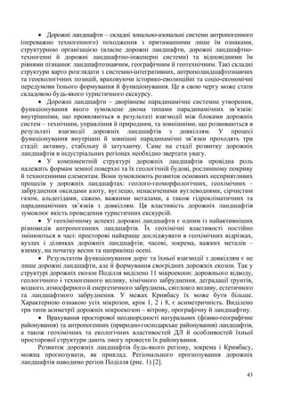  Дорожні ландшафти – складні зонально-азональні системи антропогенного
(переважно техногенного) походження з притаманними лише їм ознаками,
структурною організацією (власне дорожні ландшафти, дорожні ландшафтнотехногенні й дорожні ландшафтно-інженерні системи) та відповідними їм
рівнями пізнання: ландшафтознавчим, географічним й геотехнічним. Такі складні
структури варто розглядати з системно-інтегративних, антрополандшафтознавчих
та геоекологічних позицій, враховуючи історико-еволюційні та соціо-економічні
передумови їхнього формування й функціонування. Це в свою чергу може стати
складовою будь-якого туристичного екскурсу.
 Дорожні ландшафти – дворівневе парадинамічне системне утворення,
функціонування якого зумовлене двома типами парадинамічних зв’язків:
внутрішніми, що проявляються в результаті взаємодії між блоками дорожніх
систем – технічним, управління й природним, та зовнішніми, що розвиваються в
результаті взаємодії дорожніх ландшафтів з довкіллям. У процесі
функціонування внутрішні й зовнішні парадинамічні зв’язки проходять три
стадії: активну, стабільну й затухаючу. Саме на стадії розвитку дорожніх
ландшафтів в індустріальних регіонах необхідно звертати увагу.
 У компонентній структурі дорожніх ландшафтів провідна роль
належить формам земної поверхні та їх геологічній будові, рослинному покриву
й техногенними елементам. Вони зумовлюють розвиток основних несприятливих
процесів у дорожніх ландшафтах: геолого-геоморфологічних, геохімічних –
забруднення оксидами азоту, вуглецю, ненасиченими вуглеводнями, сірчистим
газом, альдегідами, сажею, важкими металами, а також гідрокліматичних та
парадинамічних зв’язків з довкіллям. Ця властивість дорожніх ландшафтів
зумовлює якість проведення туристичних екскурсій.
 У геохімічному аспекті дорожні ландшафти є одним із найактивніших
різновидів антропогенних ландшафтів. Їх геохімічні властивості постійно
змінюються в часі: просторові найкраще досліджувати в геохімічних відрізках,
вузлах і ділянках дорожніх ландшафтів; часові, зокрема, важких металів –
взимку, на початку весни та наприкінці осені.
 Результатом функціонування доріг та їхньої взаємодії з довкіллям є не
лише дорожні ландшафти, але й формування своєрідних дорожніх екозон. Так у
структурі дорожніх екозон Поділля виділено 11 мікроекоон: дорожнього відводу,
геологічного і техногенного впливу, хімічного забруднення, деградації ґрунтів,
водного, атмосферного й енергетичного забруднень, світловго впливу, естетичного
та ландшафтного забруднення. У межах Кривбасу їх може бути більше.
Характерною ознакою усіх мікрозон, крім 1, 2 і 8, є асиметричність. Виділено
три типи асиметрії дорожніх мікроекозон – вітрову, орографічну й ландшафтну.
 Врахування просторової неоднорідності натуральних (фізико-географічне
районування) та антропогенних (природно-господарське районування) ландшафтів,
а також геохімічних та екологічних властивостей ДЛ й особливостей їхньої
просторової структури дають змогу провести їх районування.
Розвиток дорожніх ландшафтів будь-якого регіону, зокрема і Кривбасу,
можна прогнозувати, як приклад. Регіонального прогнозування дорожніх
ландшафтів наводимо регіон Поділля (рис. 1) [2].
43

 