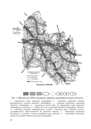 Одеса

Рис. 1. Прогноз (до 2050 р.) розвитку дорожніх ландшафтів Східного Поділля
1 – формування нових дорожніх ландшафтів; 2 – докорінна перебудова активно
функціонуючих сучасних дорожніх ландшафтів; 3 – часткова перебудова структури
дорожніх ландшафтів; 4 – покращення якості доріг без формування нових дорожніх
ландшафтних комплексів; 5 – райони без змін в структурі дорожніх ландшафтів. Процеси:
6 – активний розвиток парадинамічних зв’язків з довкіллям через небажані геологогеоморфологічні, гідро-кліматичні та біохімічні процеси; 7 – активізація небажаних
біохімічних й частково геолого-геоморфологічних процесів; 8 – активізація небажаних
процесів на окремих ділянках дорожніх ландшафтів.
44

 