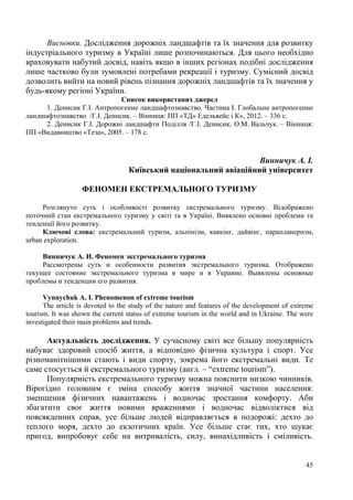 Висновки. Дослідження дорожніх ландшафтів та їх значення для розвитку
індустріального туризму в Україні лише розпочинаються. Для цього необхідно
враховувати набутий досвід, навіть якщо в інших регіонах подібні дослідження
лише частково були зумовлені потребами рекреації і туризму. Сумісний досвід
дозволить вийти на новий рівень пізнання дорожніх ландшафтів та їх значення у
будь-якому регіоні України.
Список використаних джерел
1. Денисик Г.І. Антропогенне ландшафтознавство. Частина І. Глобальне антропогенне
ландшафтознавство /Г.І. Денисик. – Вінниця: ПП «ТД» Едельвейс і К», 2012. – 336 с.
2. Денисик Г.І. Дорожні ландшафти Поділля /Г.І. Денисик, О.М. Вальчук. – Вінниця:
ПП «Видавництво «Теза», 2005. – 178 с.

Винничук А. І.
Київський національний авіаційний університет
ФЕНОМЕН ЕКСТРЕМАЛЬНОГО ТУРИЗМУ
Розглянуто суть і особливості розвитку екстремального туризму. Відображено
поточний стан екстремального туризму у світі та в Україні. Виявлено основні проблеми та
тенденції його розвитку.
Ключові слова: екстремальний туризм, альпінізм, каякінг, дайвінг, парапланеризм,
urban exploration.
Винничук А. И. Феномен экстремального туризма
Рассмотрены суть и особенности развития экстремального туризма. Отображено
текущее состояние экстремального туризма в мире и в Украине. Выявлены основные
проблемы и тенденции его развития.
Vynnychuk A. I. Phenomenon of extreme tourism
The article is devoted to the study of the nature and features of the development of extreme
tourism. It was shown the current status of extreme tourism in the world and in Ukraine. The were
investigated their main problems and trends.

Актуальність дослідження. У сучасному світі все більшу популярність
набуває здоровий спосіб життя, а відповідно фізична культура і спорт. Усе
різноманітнішими стають і види спорту, зокрема його екстремальні види. Те
саме стосується й екстремального туризму (англ. – “extreme tourism”).
Популярність екстремального туризму можна пояснити низкою чинників.
Вірогідно головним є зміна способу життя значної частини населення:
зменшення фізичних навантажень і водночас зростання комфорту. Аби
збагатити своє життя новими враженнями і водночас відволіктися від
повсякденних справ, усе більше людей відправляється в подорожі: дехто до
теплого моря, дехто до екзотичних країн. Усе більше стає тих, хто шукає
пригод, випробовує себе на витривалість, силу, винахідливість і сміливість.
45

 