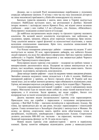 Додамо, що в сусідній Росії несанкціоноване перебування у підземних
спорудах заборонене законом. У зв’язку з чим час від часу московські діггери (і
не лише московські) приїзжають у Київ аби помандрувати під землею.
Багатьох туристів цікавлять і шахти, яких лише в Україні налічується
кількасот. Найбільше вугільних шахт, що розташовані в Донбасі. Значний
інтерес являють і залізорудні шахти Кривого Рогу, які відомі своєю великою
глибиною – деякі з них глибші 1,5 км («Родіна», «ім. Леніна», «Ювілейна»).
Популярним є відвідання соляної шахти в Соледарі.
До найбільш екстремальних видів спорту та гірського туризму належить
альпінізм. На великій висоті альпіністів підстерігають такі небезпеки, як
льодовики, прірви, тріщини, обвали, різкі перепади температур, брак кисню.
Тому альпінізм вимагає гарної фізичної та психологічної підготовки, а також
володіння спеціальними навичками. Крім того, альпінізм немислимий без
відповідного спорядження.
Усе більше поширення демонструє дайвінг – плавання під водою. У світі
налічується не менше 20 млн. зареєстрованих дайверів, але набагато більше
людей пірнають під воду без офіційного оформлення. Цей вид туризму знайшов
любителів і в Україні. Найбільш придатним у нас вважається район Чорного
моря біля Тарханкутського півострова.
Популярним видом туризму став каякінг – подорожі на гребних човнах з
використанням дволопатевого весла. Подорожі на каяках виконуються як на
річках, так і водоймах, зокрема морях. Відповідно до умов, каяки мають багато
різновидів: за розміром, матеріалом, конструкцією.
Дещо нагадує каякінг рафтинг – спуск на надувних човнах швидкими річками.
Звичайно команда надувного човна складається з 4 або 6 чоловік. Найбільш
поширений рафтинг у країнах, де багато гірських річок. В Україні цей вид
також існує, але не набув значного розвитку через обмеженість відповідних умов.
З річок, які використовуються для рафтингу, можуть бути згадані Прут і Черемош.
З водним середовищем пов’язаний і серфінг – один із найдавніших видів
спорту. Мистецтво їзди по хвилях являє собою не лише тісний взаємозв’язок із
природою, а й атлетизм. Задля вражень, які надає серфінг, багато хто
відправляється за тисячі кілометрів від домівки [3, с. 150–151].
Досить масовим видом екстремального туризму став парапланеризм.
Прикладом того, що стрибки з парапланом є складовою екстремального
туризму, є Red Bull X-Alps – змагання відчайдухів в європейських Альпах. Ця
гонка, що проводиться раз на два роки, поєднує парапланеризм і пішохідний
туризм. Гонка починається в Зальцбурзі (Австрія) і закінчується в Монако. На
шляху до фінішу спортсмени мають пройти вісім обов’язкових точок в
австрійських, італійських, швейцарських і французьких Альпах. Спортсмени
долають дистанцію 800–865 км: частково – на параплані, частково – пішки.
Зазвичай переможець фінішує за 10–16 днів після старту.
Новим видом туризму став джайлоо-туризм – життя в первісному
племені. Цьому поняттю найкраще відповідають умови у важкодоступних
48

 