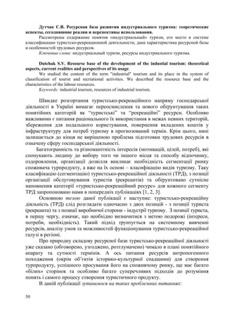 Дутчак С.В. Ресурсная база развития индустриального туризма: теоретические
аспекты, сегодняшние реалии и перспективы использования.
Рассмотрены содержание понятия «индустриальный» туризм, его место в системе
классификации туристско-рекреационной деятельности, дана характеристика ресурсной базы
и особенностей трудовых ресурсов.
Ключевые слова: индустриальный туризм, ресурсы индустриального туризма.
Dutchak S.V. Resourse base of the development of the industial tourism: theoretical
aspects, current realities and perspectives of its usage.
We studied the content of the term "industrial" tourism and its place in the system of
classification of tourist and recriational activities. We described the resource base and the
characteristics of the labour resources.
Keywords: industrial tourism, resources of industrial tourism.

Швидке розгортання туристсько-рекреаційного напряму господарської
діяльності в Україні вимагає переосмислення та нового обґрунтування таких
понятійних категорій як “туристські” та “рекреаційні” ресурси. Особливо
важливими є питання раціонального їх використання в межах певних територій,
збереження для подальшого користування, повернення вкладених коштів у
інфраструктуру для потреб туризму в прогнозований термін. Крім цього, нині
залишається до кінця не вирішеною проблема підготовки трудових ресурсів в
означену сферу господарської діяльності.
Багатогранність та різноманітність інтересів (мотивацій, цілей, потреб), які
спонукають людину до вибору того чи іншого місця та способу відпочинку,
оздоровлення, організації дозвілля викликає необхідність сегментації ринку
споживача турпродукту, а вже на їх основі – класифікацію видів туризму. Таку
класифікацію (сегментацію) туристсько-рекреаційної діяльності (ТРД), з позиції
організації обслуговування туристів (рекреантів) та обґрунтовано сутнісне
наповнення категорії «туристсько-рекреаційний ресурс» для кожного сегменту
ТРД запропоновано нами в попередніх публікаціях [1, 2, 3].
Основною тезою даної публікації є наступне: туристсько-рекреаційну
діяльність (ТРД) слід розглядати одночасно з двох позицій - з позиції туриста
(рекреанта) та з позиції виробничої сторони - індустрії туризму. З позиції туриста,
в першу чергу, означає, що необхідно визначитися з метою подорожі (інтереси,
потреби, необхідність). Такий підхід ґрунтується на системному вивченні
ресурсів, аналізу умов та можливостей функціонування туристсько-рекреаційної
галузі в регіоні.
Про природну складову ресурсної бази туристсько-рекреаційної діяльності
уже сказано (обговорено, узгоджено, розтлумачено) чимало в плані понятійного
апарату та сутності термінів. А ось питання ресурсів антропогенного
походження (окрім об’єктів історико-культурної спадщини) для створення
турпродукту, успішного просування його на споживчому ринку, ще має багато
«білих» сторінок та особливо багато суперечливих підходів до розуміння
понять і самого процесу створення туристичного продукту.
В даній публікації зупинимося на таких проблемних питаннях:
50

 