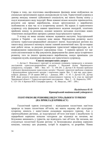 Справа в тому, що підготовка кваліфікованих фахівців може відбуватися на
спеціально організованих курсах екскурсоводів та гідів. Туристичний супровід в
даному випадку повинні здійснювати спеціалісти, які мають базову освіту у
галузі відповідного виду індустрії. Вони повинні вільно володіти термінологією,
розуміти сам процес виробництва, вільно орієнтуватися у виробничих
особливостях в наш час та в історичному аспекті. На курсах із туристичного
супроводу слід формувати навики практичного ведення екскурсій, технічних
прийомів показу та розповіді, основні моменти методики підготовки нових
тематичних екскурсійних програм у рамках індустріального туризму.
З огляду на вище сказане можемо зауважити наступне. Індустріальний
туризм в Україні - це відносно нове явище. Перспективи розвитку цього
сегменту туристсько-рекреаційної діяльності значні. Індустріальні регіони від
такого виду діяльності матимуть також і певний економічний зиск. Це по-перше
нові робочі місця, за рахунок розширення туристичної інфраструктури, це й
впорядкування навколишнього середовища тощо. І першим кроком тут має
стати систематизація та збір документів, формування баз даних щодо історичного
розвитку того чи іншого промислового виробництва, пошук приміщень для
створення музеїв, відповідних фахівців для туристичного супроводу.
Список використаних джерел
1. Дутчак С. Можливості території та мотивація споживача турпродукту в питаннях
дослідження туристсько-рекреаційних ресурсів // Науковий вісник Чернівецького
університету, географія. – 2003. – Вип. 167. – С. 194–201. 2. Дутчак С.В. Основні проблеми
стабільного функціонування туристичних центрів // Наукові і практичні проблеми створення
і функціонування туристичних центрів і тематичних парків: Мат. V між нар. наук.-практ.
конф.(м. Донецьк, 27–28 травня 2005 р.). – Донецьк, 2005. – С. 63. 3. Дутчак С.В., Дутчак
М.В. Деякі аспекти виділення сегментів спеціалізованого туризму та їх стан на території
Чернівецької області // Туристсько-краєзнавчі дослідження. – Вип. 2. – К.: Кармаліта, 1999. –
С. 123–136. 4. Крачило М.П. Географія туризму. – К.: Вища шк., 1987. – 208 с.

Калініченко О. О.
Криворізький національний університет
ГЕОТУРИЗМ ЯК РІЗНОВИД ІНДУСТРІАЛЬНОГО ТУРИЗМУ
(НА ПРИКЛАДІ КРИВБАСУ)
Геологічний туризм (геотуризм) – відвідування геологічних пам’яток
природи та інших геологічних об’єктів, які мають наукову або культурноісторичну цінність є невід’ємною складовою наукового туризму. Але у
гірничодобувних регіонах, де індустріальні об’єкти пов’язані з видобутком та
переробкою корисних копалин геотуризм дає відповіді на питання, які
безумовно виникають у туристів, що відвідують такі об’єкти. Це питання, що
стосуються геологічної будови регіону та безпосередньо родовищ корисних
копалин, генезису цих родовищ, історії їх відкриття, та розробки. Повне
54

 