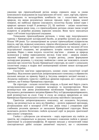 уявлення про гірничодобувний регіон можна отримати лише за умови
комплексного відвідування як індустріальних об’єктів – шахт, кар’єрів, гірничозбагачувальних та металургійних комбінатів так і геологічних пам’яток
природи, під якими розуміються «виходи гірських порід і форми земної
поверхні, які найбільш виразно ілюструють геологічну будову земної кори і
природні процеси історії її розвитку» [1]. Ці пам'ятки – свідки геологічних
подій, мільярди років тому, а в гірничодобувних регіонах свідки також історії
відкриття та розробки родовищ корисних копалин. Вони часто знаходяться
поруч з об’єктами індустріальної спадщини.
Унікальним гірничодобувним регіоном, з точки зору індустріального
туризму є Криворізький залізорудний басейн, де розробка залізних руд триває
більше 100 років. Тут сконцентровані як сучасні гірничодобувні підприємства
(шахти, кар’єри, відвальні комплекси, гірничо-збагачувальні комбінати), один з
найбільших в Україні та Європі металургійних комбінатів так численні об’єкти
індустріальної спадщини, які розкривають історію освоєння залізорудних
родовищ. Поряд з ними існують геологічні пам’ятки – ділянки де природа
залишилася у майже первозданному вигляді. Саме вони - джерела цікавої,
наукової інформації про геологічну історію регіону, умови формування
залізорудних родовищ, і у підсумку знайомство з ними дає можливість скласти
уявлення про геологічну будову Криворізької структури, як однієї з унікальних
геологічних споруд в надрах якої сконцентровані основні запаси залізорудної
сировини України.
Геологічні пам’ятки характеризують основні етапи геологічної історії
Кривбасу. Відслонення гранітоїдів дніпропетровського комплексу в обривистих
скельних виходах на правому березі р. Інгулець навпроти західної околиці с.
Лозуватка знайомить туристів з найбільш древніми породами, які є своєрідною
«рамою», що її вміщує Криворізьку структуру.
Ця структура - складна геологічна споруда, в будові якої беруть участь
метавулканогенно-осадові утворення мезоархею та палеопротерозою. Вона
розміщується між двома різновіковими мегаблоками Українського щита Інгульського, розташованого західніше Кривого Рогу та Середньопридніпровського,
який розміщується на сході. Саме зі сходу ця споруда приурочена до зони
Криворізько-Кременчукського глибинного розлому мантійного закладання
Гранітоіди дніпропетровського комплексу, які складають Інгулецьку
брилу, що розміщується на захід від Кривбасу – релікти первинної протокори,
розтріскування якої в мезоархеї (3150 млн. років тому) з утворенням серії
глибинних розломів призвело до закладання Криворізької структури. Вони
включають релікти біотитових гнейсів аульської серії за рахунок гранітизації
яких власне і утворилися.
Гнейси є субстратом для мігматитів – порід перехідних від гнейсів до
гранітів, які утворюються за рахунок часткового плавлення гнейсів в процесі
гранітизації та ультраметаморфізму. В окремих виходах у мігматитовій товщі
спостерігаються дрібні складки динамічної текучості, що є свідченням
55

 