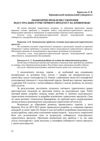 Куразєєва Л. В.
Криворізький національний університет
ЕКОНОМІЧНІ ПРОБЛЕМИ СТВОРЕННЯ
ІНДУСТРІАЛЬНО-ТУРИСТИЧНОГО ПРОДУКТУ НА КРИВОРІЖЖІ
На основі вивчення теоретичного матеріалу та здійснення практичних завдань
виявлено головні проблеми у створенні нового індустріально-туристичного продукту.
Обґрунтовано причини їх виникнення та запропоновано можливі шляхи вирішення.
Ключові слова: індустріально-туристичний продукт, індустріальний туризм,
собівартість, екскурсійне обслуговування.
Куразеева Л. В. Экономические проблемы создания индустриально-туристического
продукта.
На основании изучения теоретического материала и реализации заданий на практике
обнаружено главные проблемы в создании нового индустриально-туристического продукта.
Обосновано причини их возникновения и предложено возможные пути решения.
Ключевые слова: индустриально-туристический продукт, индустриальный туризм,
себестоимость, экскурсионное обслуживание.
Kurazeyeva L. V. Economical problems of creation the industrial-tourist product.
On the basis of theoretical material and realization of practical tasks identified key problems
in creating a new industrial-tourism product. Proved their causes and propose possible solutions.
Keywords: industrial-tourist product, industrial tourism, prime cost, excursion service.

З економічного погляду туризм – це особливий вид споживання
матеріальних та духовних благ, послуг і товарів, що виокремлюється в
самостійну галузь господарства [1]. Одним з найновіших видів цієї специфічної
господарської діяльності є індустріальний туризм. Даний вид туризму зародився
з середини ХХ століття, і почав набирати обертів у своєму розвитку на початку
ХХІ століття.
За результатами досліджень сучасного світового туристичного ринку
простежується тенденція до зростання попиту на індустріальні тури. Тобто
світовий ринок потребує пошуку нових регіонів зі значним індустріальнотуристичним потенціалом та розробки відповідних туристичних продуктів. Саме
до таких регіонів і відноситься Криворіжжя, на території якого сконцентровано
значна кількість різноманітних індустріально-туристичних об’єктів [2].
Відповідно до «Програми розвитку промислового туризму у місті
Кривому Розі на 2013-2015 роки» проводиться розробка та створення окремих
екскурсій та цілих турів [3]. Однак в ході цієї роботи розробники наштовхнулися
на ряд проблем, серед яких ключовими можна назвати – відсутність теоретичної
бази для встановлення ціни та розрахунку собівартості індустріальнотуристичного продукту. Причиною виникнення цих проблем є те, що дана
галузь господарства є дуже молодою, а специфіка собівартості такого продукту
є досить розгорнутою.
62

 