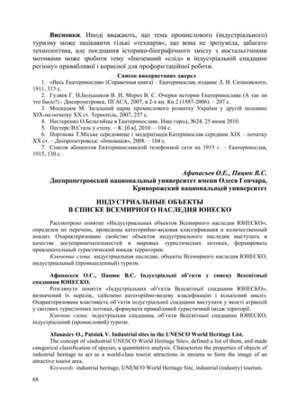 Висновки. Иноді вважають, що тема промислового (індустріального)
туризму може зацікавити тількі «технарів», що вона не зрозуміла, забагато
технологічна, але поєднання історико-біографічного змісту з ностальгічними
мотивами може зробити тему «Іноземний «слід» в індустріальній спадщині
регіону» привабливої і корисної для профорієтаційної роботи.
Список використаних джерел
1. «Весь Екатеринослав» (Справочная книга) – Екатеринослав, издание Л. И. Сатаповского,
1911, 315 с.
2. Гуляев Г. И,Большаков В. И, Мороз В. С. Очерки истории Екатеринослава (А так ли
это было?) - Днепропетровск, ПГАСА, 2007, в 2-х кн. Кн.2 (1887-2006). – 207 с.
3. Москалюк М. Загальний нарис промислового розвитку України у другій половині
ХІХ-на початку ХХ ст. Тернопіль, 2007, 257 с.
4. Нестеренко О.Бельгийцы в Екатеринославе. Наш город, №24, 25 июня 2010.
5. Пестерс В.Сталь у степу. – К.:[б.в], 2010. – 104 с.
6. Портнова Т.Міське середовище і модернізація:Катеринослав середини ХІХ – початку
ХХ ст. – Дніпропетровськ: «Інновація», 2008. – 104 с.
7. Список абонентов Екатеринославской телефонной сети на 1915 г. – Екатеринослав,
1915, 130 с.

Афанасьев О.Е., Пацюк В.С.
Днепропетровский национальный университет имени Олеся Гончара,
Криворожский национальный университет
ИНДУСТРИАЛЬНЫЕ ОБЪЕКТЫ
В СПИСКЕ ВСЕМИРНОГО НАСЛЕДИЯ ЮНЕСКО
Рассмотрено понятие «Индустриальных объектов Всемирного наследия ЮНЕСКО»,
определен их перечень, проведены категорийно-видовая классификация и количественный
анализ. Охарактеризовано свойство объектов индустриального наследия выступать в
качестве достопримечательностей в мировых туристических потоках, формировать
привлекательный туристический имидж территории.
Ключевые слова: индустриальная наследие, объекты Всемирного наследия ЮНЕСКО,
индустриальный (промышленный) туризм.
Афанасьєв О.Є., Пацюк В.С. Індустріальні об’єкти у списку Всесвітньої
спадщини ЮНЕСКО.
Розглянуто поняття «Індустріальних об’єктів Всесвітньої спадщини ЮНЕСКО»,
визначений їх перелік, здійснено категорійно-видову класифікацію і кількісний аналіз.
Охарактеризована властивість об’єктів індустріальної спадщини виступати у якості атракцій
у світових туристичних потоках, формувати привабливий туристичний імідж території.
Ключові слова: індустріальна спадщина, об’єкти Всесвітньої спадщини ЮНЕСКО,
індустріальний (промисловий) туризм.
Afanasiev O., Patsiuk V. Industrial sites in the UNESCO World Heritage List.
The concept of «industrial UNESCO World Heritage Site», defined a list of them, and made
categorical classification of species, a quantitative analysis. Characterize the properties of objects of
industrial heritage to act as a world-class tourist attractions in streams to form the image of an
attractive tourist area.
Keywords: industrial heritage, UNESCO World Heritage Site, industrial (industry) tourism.
68

 