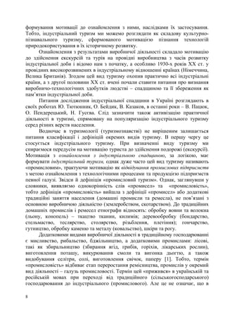 формування мотивації до ознайомлення з ними, наслідками їх застосування.
Тобто, індустріальний туризм ми можемо розглядати як складову культурнопізнавального туризму, сформованого мотивацією пізнання технологій
природокористування в їх історичному розвитку.
Ознайомлення з результатами виробничої діяльності складало мотивацію
до здійснення екскурсій та турів на провідні виробництва з часів розвитку
індустріальної доби і відомо нам з початку, а особливо 1930-х років ХХ ст. у
провідних високорозвинених в індустріальному відношенні країнах (Німеччина,
Велика Британія). Згодом цей вид туризму охопив практично всі індустріальні
країни, а з другої половини ХХ ст. вчені почали ставити питання про визнання
виробничо-технологічних здобутків людстві – спадщиною та її збереження як
пам’ятки індустріальної доби.
Питання дослідження індустріальної спадщини в Україні розглядають в
своїх роботах Ю. Тютюнник, О. Бейдик, В. Казаков, в останні роки – В. Пацюк,
О. Пендерецький, Н. Гусєва. Слід зазначити також активізацію практичної
діяльності в туризмі, спрямовану на популяризацію індустріального туризму
серед різних верств населення.
Водночас в туризмології (туризмознавстві) не вирішеним залишається
питання класифікації і дефініцій окремих видів туризму. В першу чергу це
стосується індустріального туризму. При визначенні виду туризму ми
спираємося передусім на мотивацію туриста до здійснення подорожі (екскурсії).
Мотивація з ознайомлення з індустріальною спадщиною, за логікою, має
формувати індустріальний туризм, однак дуже часто цей вид туризму називають
«промисловим», трактуючи мотивацію як відвідування промислових підприємств
з метою ознайомлення з технологічними процесами та продукцією підприємств
певної галузі. Звідси й дефініція «промисловий туризм». Однак, заглянувши у
словники, виявляємо однокорінність слів «промисел» та «промисловість»,
тобто дефініція «промисловість» вийшла з дефініції «промисел» або додаткові
традиційні заняття населення (домашні промисли та ремесла), не пов’язані з
основною виробничою діяльністю (землеробством, скотарством). До традиційних
домашніх промислів і ремесел етнографи відносять: обробку вовни та волокна
(льону, конопель) – ткацтво тканин, килимів; деревообробку (бондарство,
стельмаство, теслярство, столярство, різьблення, плетіння); гончарство,
гутництво, обробку каменю та металу (ковальство), шкіри та рогу.
Додатковими видами виробничої діяльності в традиційному господарюванні
є мисливство, рибальство, бджільництво, а додатковими промислами: лісові,
такі як збиральництво (збирання ягід, грибів, горіхів, лікарських рослин),
виготовлення поташу, викурювання смоли та вигонка дьогтю, а також
видобування селітри, солі, виготовлення свічок, паперу [1]. Тобто, термін
«промисловість» відбиває етап переростання ремісництва, промислів у окремий
вид діяльності – галузь промисловості. Термін цей «прижився» в українській та
російській мовах при переході від традиційного (сільськогосподарського)
господарювання до індустріального (промислового). Але це не означає, що в
8

 