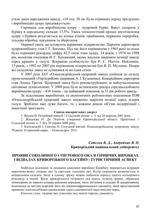 стало днем народження заводу, «14 год. 30 хв. було отримано першу продукцію
і виробництво цукру продовжується».
Сировина для виробництва цукру – цукровий буряк. Вміст сахарози у
буряку в середньому складає 17,5%. Увесь технологічний процес виготовлення
цукру з буряків розділяється на кілька етапів: приймання, первинна переробка,
теплова обробка, пакування та зберігання.
Окремої уваги заслуговують керівники підприємства. Першим директором
цукрокомбінату став І. Г. Босенко. Під час його керівництва у 1965 році за сезон
було отримано рекордну цифру 42,5 тисяі тонн цукру. 14 років, з 1974 по 1988
рік, колектив очолював В. С. Кохацький, якому вдалося закріпити позиції заводу
серед кращих у галузі. Яскравою особистістю був Р. Є. Нікітін. Найдовше,
15 років, з 1992 по 2007 рік керівником підприємства був В. П. Муленко. Попри
всі складнощі завод не зупинявся ні на один сезон.
У 2007 році ЗАТ «Олександрійський цукровий завод» увійшов до складу
групи компаній «УкрАгроКом» (керівник А. І. Кузьменко). Комерційним диретором
став Леонід Третяк. Цукровий завод було реконструйовано за найсучаснішими
світовими технологіями. У 2009 році було встановлено рекорд середньодобового
виробництва цукру – 434 тонни – це найвищий показник за 51 рік роботи заводу.
За підсумками виробничих та економічних рейтингових показників ТОВ
«Олександрійський цукровий завод» впевнено закріпив позиції серед лідерів
галузі. Зроблено вже дуже багато, та з кожним роком об’єми модернізації і
інвестиції зростають.
Список використаних джерел
1. Якунін П. Потрійний ювілей // Сільський вісник. с. 3. від 26 вересня 2001 року.
2. Жахалова Н. До 70-річчя утворення Кіровоградської області. Приютівка //
Сільський вісник. с. 3. Від 30 серпня 2008 року.
3. Калієвський І. Святець О. Солодкий ювілей. Олександрійському цукровому заводу
50 років. Історичний нарис. – Олександрія. 2011.

Євтєхов В. Д., Андрейчак В. О.
Криворізький національний університет
ПРОЯВИ СОКОЛИНОГО І ТИГРОВОГО ОКА В ГІРНИЧИХ ВИРОБКАХ
І ВІДВАЛАХ КРИВОРІЗЬКОГО БАСЕЙНУ: ТУРИСТИЧНИЙ АСПЕКТ
Найбільш відомими та цікавими каменями виробами Кривбасу вважаються яскравий
коричнево-жовте тигрове око та сіро-синє соколине око. Колір самоцвітів визначається їх
мінеральним складом. Іноді в одному зразку можно побачити перехід одного кольорового
різновиду в інший. Жили криворізького тигрового ока мають складну форму, обрамлені
темносірими до чорного кольору вмісними породами, часто зім’ятими в складки. В декоративному
відношенні це вигідно відрізняє його від південноафриканського самоцвіту, який представлений
прямими, плитоподібними прожилками серед одноманітної маси вмісних порід.
Ключові слова: тигрове око, соколине око, вмісні породи, самоцвіти.

85

 