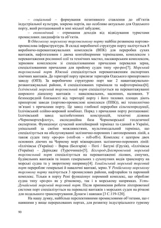 – соціальний – формування позитивного ставлення до об’єктів
індустріальної культури, зокрема портів, що особливо актуально для Одеського
порту, який розташований в зоні міської забудови;
– економічний – отримання доходів від відвідування туристами
промислових ландшафтів та об’єктів.
В Одеському морському торговельному порту найбіш розвинена портовопромислова інфраструктура. В складі виробничої структури порту налічується 8
виробничо-перевантажувальних комплексів (ВПК) для переробки сухих
вантажів, нафтогазовим і двома контейнерними терміналами, комплексом з
перевантаження рослинної олії та технічних мастил, пасажирським комплексом,
зерновим комплексом зі спеціалізованими причалами перевалки зерна,
спеціалізованими причалами для прийому суден типу «ро-ро»[7]. Морський
торговельний порт Южний спеціалізується перевантаженням експортних
хімічних вантажів. До території порту прилягає територія Одеського припортового
заводу (ОПЗ). За виробничою структурою порт має 2 навантажувальнорозвантажувальні райони, 4 спеціалізованих термінали та нафтотермінал[6].
Іллічівський морський торговельний порт спеціалізується на перевантажуванні
широкого діапазону вантажів – навалювальних, насипних, наливних. У
безпосередній близькості від території порту і його тилових площах діють
припортові заводи (портово-промислові комплекси (ППК)), які технологічно
зв’язані з причалами порту. Це завод глибокої переробки сільгосппродукції,
Іллічівський олійно-жировий комбінат. Поряд з причалами порту розташовані:
Іллічівський
завод
залізобетонних
конструкцій,
технічні
ділянки
«Черномортехфлоту»,
експедиційна
база
Чорноморської
геодезичної
експертизи. Функціонує сучасний контейнерний термінал та єдиний в Україні,
унікальний за своїми можливостями, мультимодальний термінал, що
спеціалізується на обслуговуванні залізнично-поромних і автопоромних ліній, а
також суден типу «ро-ро» («roll-on - roll-off»). Комплекс є центром двох
основних діючих на Чорному морі міжнародних залізнично-поромних ліній:
«Іллічівськ (Україна) – Варна (Болгарія) – Поті / Батумі (Грузія), «Іллічівськ
(Україна) – Деріндже (Туреччина)»[5]. Білгород-Дністровський морський
торговельний порт спеціалізується на перевантаженні лісових, сипучих,
будівельних вантажів та інших генеральних з сухопутних видів транспорту на
морські судна та у зворотному напрямку[4]. Ізмаїльський морський торговий
порт переробляє генеральні й навалочні вантажі, зерно. У Ренійському морському
торговому порту налічується 3 промислових райони, нафторайон та паромний
комплекс. Тільки в порту Рені функціонує поромний комплекс, що обробляє
судна типу «ро-ро» як у річковому, так і в морському напрямках. УстьДунайський морський торговий порт. Після припинення роботи ліхтеровозної
системи порт спеціалізується на перевалці вантажів з морських суден на річкові
для подальшого транспортування Дунаєм і навпаки [3 C.119-120].
На нашу думку, найбільш перспективними промисловими об’єктами, що є
наявними у вище перерахованих портах, для розвитку індустріального туризму
90

 