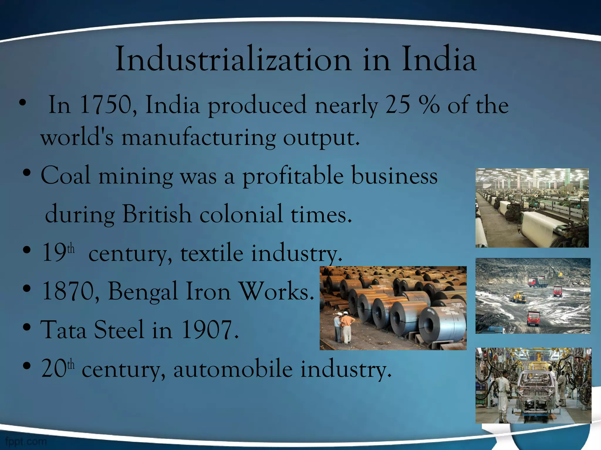 Industrialization in India
•  In 1750, India produced nearly 25 % of the
world's manufacturing output.
• Coal mining was a profitable business
during British colonial times.
• 19th
century, textile industry.
• 1870, Bengal Iron Works.
• Tata Steel in 1907.
• 20th
century, automobile industry.
 