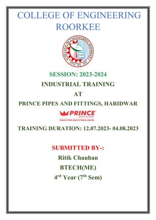 COLLEGE OF ENGINEERING
ROORKEE
SESSION: 2023-2024
INDUSTRIAL TRAINING
AT
PRINCE PIPES AND FITTINGS, HARIDWAR
TRAINING DURATION: 12.07.2023- 04.08.2023
SUBMITTED BY-:
Ritik Chauhan
BTECH(ME)
4rd
Year (7th
Sem)
 