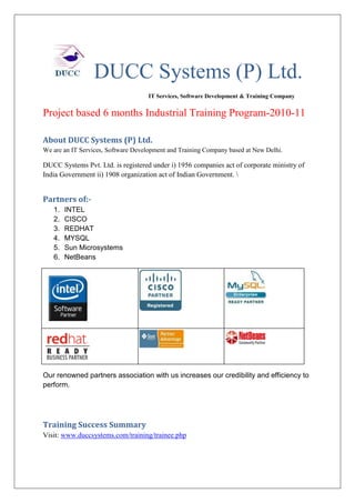 DUCC Systems (P) Ltd.
                                     IT Services, Software Development & Training Company


Project based 6 months Industrial Training Program-2010-11

About DUCC Systems (P) Ltd.
We are an IT Services, Software Development and Training Company based at New Delhi.

DUCC Systems Pvt. Ltd. is registered under i) 1956 companies act of corporate ministry of
India Government ii) 1908 organization act of Indian Government. 


Partners of:-
   1.   INTEL
   2.   CISCO
   3.   REDHAT
   4.   MYSQL
   5.   Sun Microsystems
   6.   NetBeans




Our renowned partners association with us increases our credibility and efficiency to
perform.




Training Success Summary
Visit: www.duccsystems.com/training/trainee.php
 
