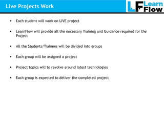 Live Projects Work

    Each student will work on LIVE project

    LearnFlow will provide all the necessary Training and Guidance required for the
     Project

    All the Students/Trainees will be divided into groups

    Each group will be assigned a project

    Project topics will to revolve around latest technologies

    Each group is expected to deliver the completed project
 