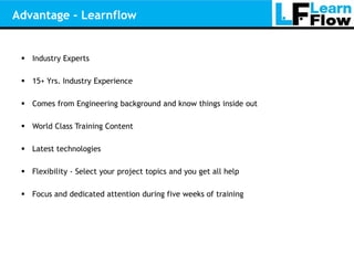 Advantage - Learnflow


  Industry Experts

  15+ Yrs. Industry Experience

  Comes from Engineering background and know things inside out

  World Class Training Content

  Latest technologies

  Flexibility - Select your project topics and you get all help

  Focus and dedicated attention during five weeks of training
 