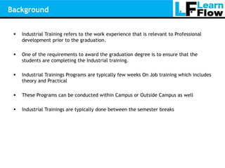 Background


    Industrial Training refers to the work experience that is relevant to Professional
     development prior to the graduation.

    One of the requirements to award the graduation degree is to ensure that the
     students are completing the Industrial training.

    Industrial Trainings Programs are typically few weeks On Job training which includes
     theory and Practical

    These Programs can be conducted within Campus or Outside Campus as well

    Industrial Trainings are typically done between the semester breaks
 