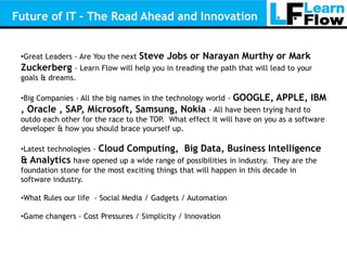 Future of IT – The Road Ahead and Innovation


 •Great Leaders - Are You the next   Steve Jobs or Narayan Murthy or Mark
 Zuckerberg - Learn Flow will help you in treading the path that will lead to your
 goals & dreams.

 •Big Companies - All the big names in the technology world -   GOOGLE, APPLE, IBM
 , Oracle , SAP, Microsoft, Samsung, Nokia            - All have been trying hard to
 outdo each other for the race to the TOP. What effect it will have on you as a software
 developer & how you should brace yourself up.

 •Latest technologies -   Cloud Computing, Big Data, Business Intelligence
 & Analytics have opened up a wide range of possibilities in industry.    They are the
 foundation stone for the most exciting things that will happen in this decade in
 software industry.

 •What Rules our life - Social Media / Gadgets / Automation

 •Game changers - Cost Pressures / Simplicity / Innovation
 