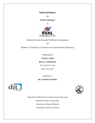 Industrial Report 
On 
“GSM Technology” 
At 
Submitted towards the partial fulfillment of requirement 
Of 
Bachelor of Technology in Electronics & Communication Engineering 
Submitted by 
ANSHUL JOSHI 
Roll No.: 110070102032 
B. Tech ECE IV Year 
Batch -2011-2015 
Submitted to: 
DR. SANDEEP SHARMA 
Department of Electronics & Communication Engineering 
Dehradun Institute of Technology 
Autonomous College Affiliated to 
Uttarakhand Technical University  