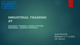 INDUSTRIAL TRAINING 
AT 
NATIONAL THERMAL POWER STATION 
SINGRAULI , MADHYA PRADESH 
Submitted By: 
Rishikesh (11-1-6-002) 
NIT, Silchar 
 