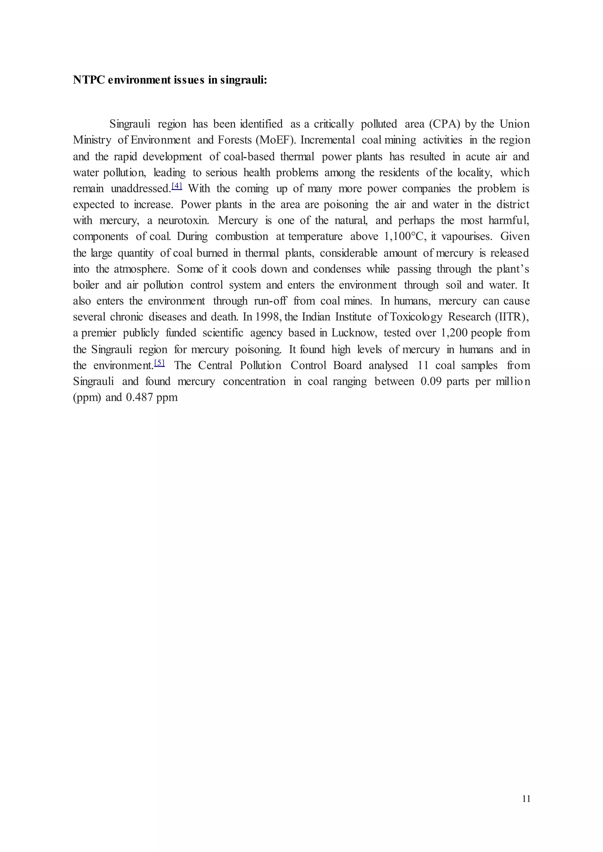 11 
NTPC environment issues in singrauli: 
Singrauli region has been identified as a critically polluted area (CPA) by the Union 
Ministry of Environment and Forests (MoEF). Incremental coal mining activities in the region 
and the rapid development of coal-based thermal power plants has resulted in acute air and 
water pollution, leading to serious health problems among the residents of the locality, which 
remain unaddressed.[4] With the coming up of many more power companies the problem is 
expected to increase. Power plants in the area are poisoning the air and water in the district 
with mercury, a neurotoxin. Mercury is one of the natural, and perhaps the most harmful, 
components of coal. During combustion at temperature above 1,100°C, it vapourises. Given 
the large quantity of coal burned in thermal plants, considerable amount of mercury is released 
into the atmosphere. Some of it cools down and condenses while passing through the plant’s 
boiler and air pollution control system and enters the environment through soil and water. It 
also enters the environment through run-off from coal mines. In humans, mercury can cause 
several chronic diseases and death. In 1998, the Indian Institute of Toxicology Research (IITR), 
a premier publicly funded scientific agency based in Lucknow, tested over 1,200 people from 
the Singrauli region for mercury poisoning. It found high levels of mercury in humans and in 
the environment.[5] The Central Pollution Control Board analysed 11 coal samples from 
Singrauli and found mercury concentration in coal ranging between 0.09 parts per million 
(ppm) and 0.487 ppm 
 
