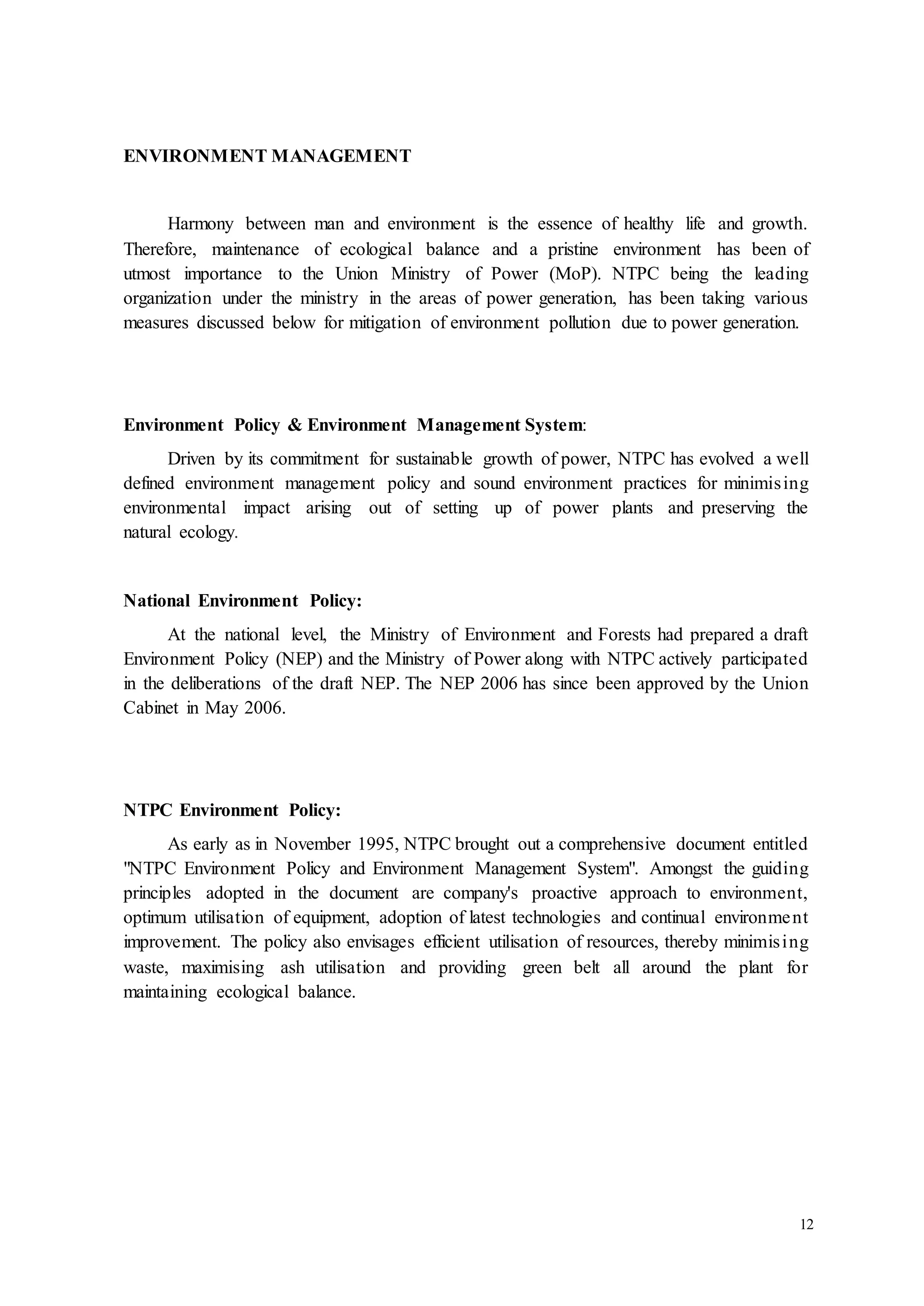 12 
ENVIRONMENT MANAGEMENT 
Harmony between man and environment is the essence of healthy life and growth. 
Therefore, maintenance of ecological balance and a pristine environment has been of 
utmost importance to the Union Ministry of Power (MoP). NTPC being the leading 
organization under the ministry in the areas of power generation, has been taking various 
measures discussed below for mitigation of environment pollution due to power generation. 
Environment Policy & Environment Management System: 
Driven by its commitment for sustainable growth of power, NTPC has evolved a well 
defined environment management policy and sound environment practices for minimis ing 
environmental impact arising out of setting up of power plants and preserving the 
natural ecology. 
National Environment Policy: 
At the national level, the Ministry of Environment and Forests had prepared a draft 
Environment Policy (NEP) and the Ministry of Power along with NTPC actively participated 
in the deliberations of the draft NEP. The NEP 2006 has since been approved by the Union 
Cabinet in May 2006. 
NTPC Environment Policy: 
As early as in November 1995, NTPC brought out a comprehensive document entitled 
"NTPC Environment Policy and Environment Management System". Amongst the guiding 
principles adopted in the document are company's proactive approach to environment, 
optimum utilisation of equipment, adoption of latest technologies and continual environment 
improvement. The policy also envisages efficient utilisation of resources, thereby minimis ing 
waste, maximising ash utilisation and providing green belt all around the plant for 
maintaining ecological balance. 
 