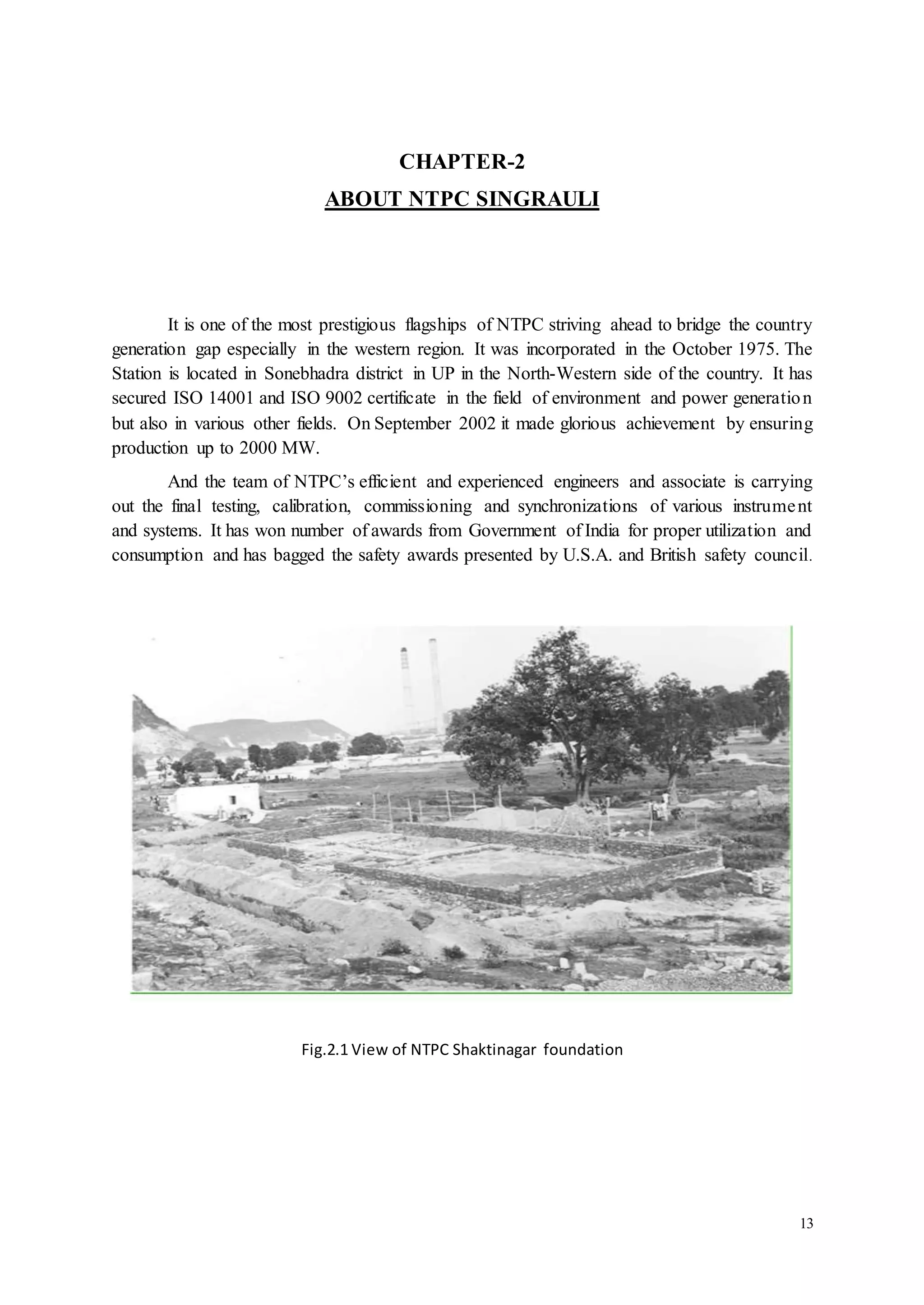 13 
CHAPTER-2 
ABOUT NTPC SINGRAULI 
It is one of the most prestigious flagships of NTPC striving ahead to bridge the country 
generation gap especially in the western region. It was incorporated in the October 1975. The 
Station is located in Sonebhadra district in UP in the North-Western side of the country. It has 
secured ISO 14001 and ISO 9002 certificate in the field of environment and power generation 
but also in various other fields. On September 2002 it made glorious achievement by ensuring 
production up to 2000 MW. 
And the team of NTPC’s efficient and experienced engineers and associate is carrying 
out the final testing, calibration, commissioning and synchronizations of various instrume nt 
and systems. It has won number of awards from Government of India for proper utilization and 
consumption and has bagged the safety awards presented by U.S.A. and British safety council. 
Fig.2.1 View of NTPC Shaktinagar foundation 
 