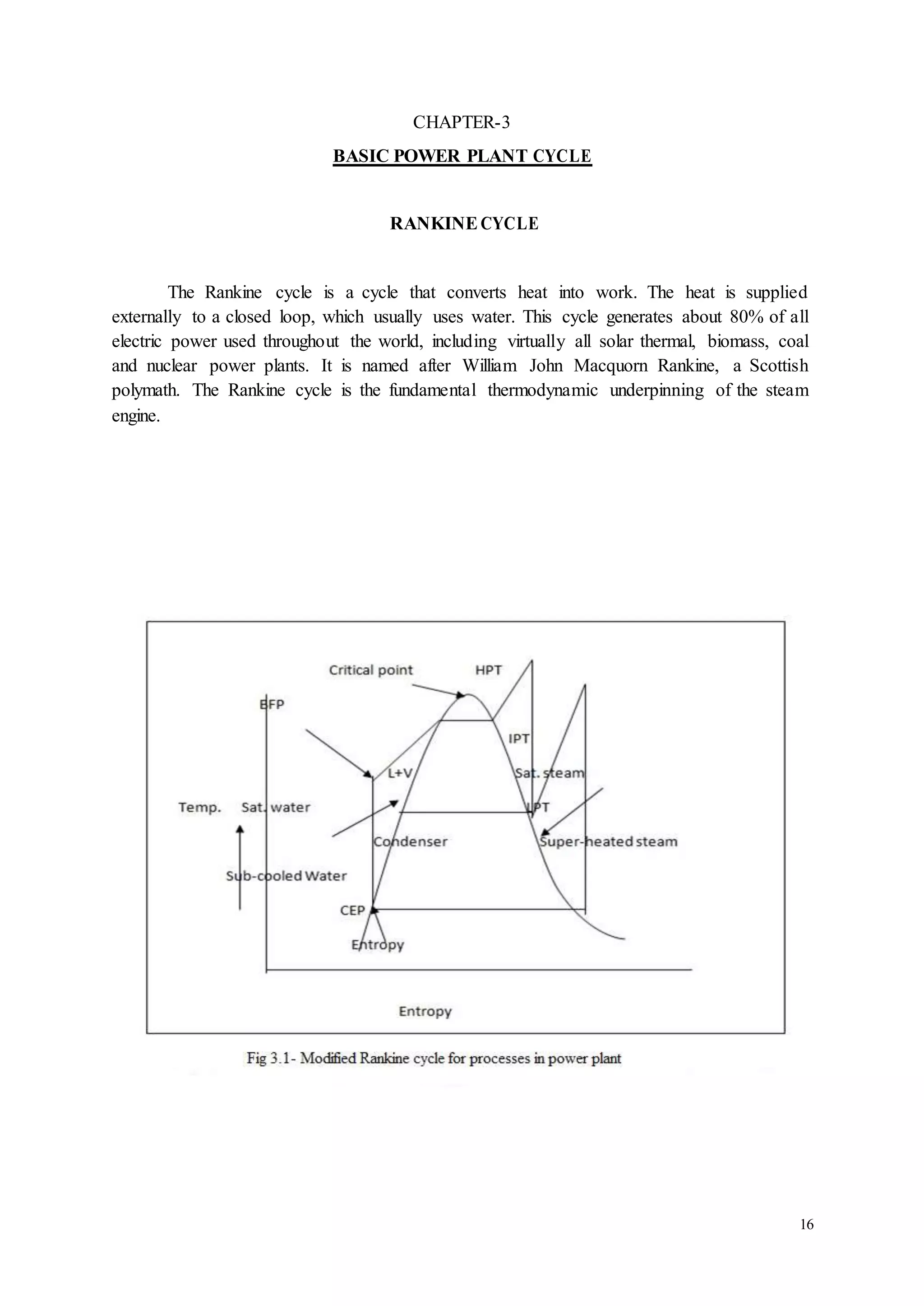 16 
CHAPTER-3 
BASIC POWER PLANT CYCLE 
RANKINE CYCLE 
The Rankine cycle is a cycle that converts heat into work. The heat is supplied 
externally to a closed loop, which usually uses water. This cycle generates about 80% of all 
electric power used throughout the world, including virtually all solar thermal, biomass, coal 
and nuclear power plants. It is named after William John Macquorn Rankine, a Scottish 
polymath. The Rankine cycle is the fundamental thermodynamic underpinning of the steam 
engine. 
 