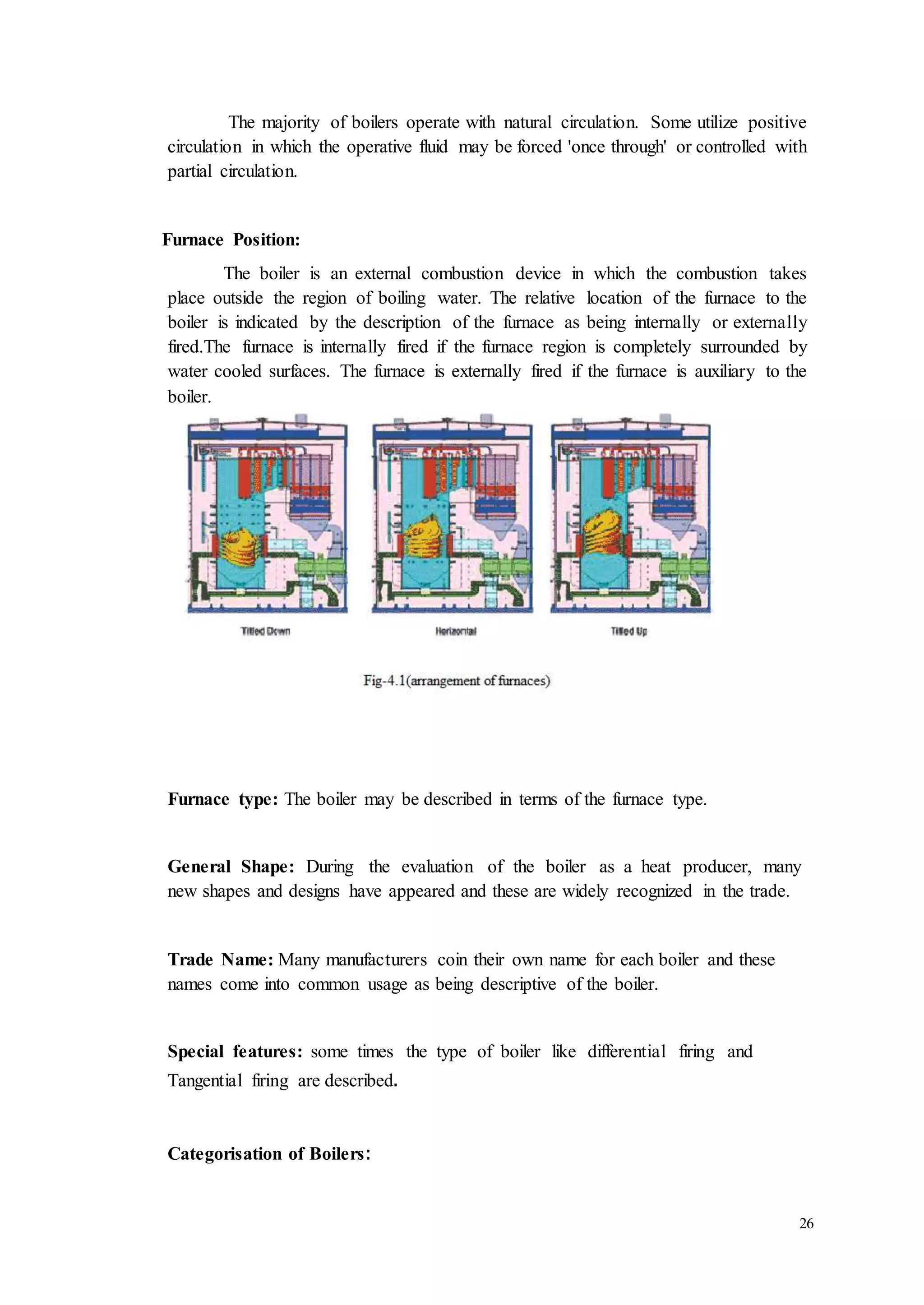The majority of boilers operate with natural circulation. Some utilize positive 
circulation in which the operative fluid may be forced 'once through' or controlled with 
partial circulation. 
26 
Furnace Position: 
The boiler is an external combustion device in which the combustion takes 
place outside the region of boiling water. The relative location of the furnace to the 
boiler is indicated by the description of the furnace as being internally or externally 
fired.The furnace is internally fired if the furnace region is completely surrounded by 
water cooled surfaces. The furnace is externally fired if the furnace is auxiliary to the 
boiler. 
Furnace type: The boiler may be described in terms of the furnace type. 
General Shape: During the evaluation of the boiler as a heat producer, many 
new shapes and designs have appeared and these are widely recognized in the trade. 
Trade Name: Many manufacturers coin their own name for each boiler and these 
names come into common usage as being descriptive of the boiler. 
Special features: some times the type of boiler like differential firing and 
Tangential firing are described. 
Categorisation of Boilers: 
 