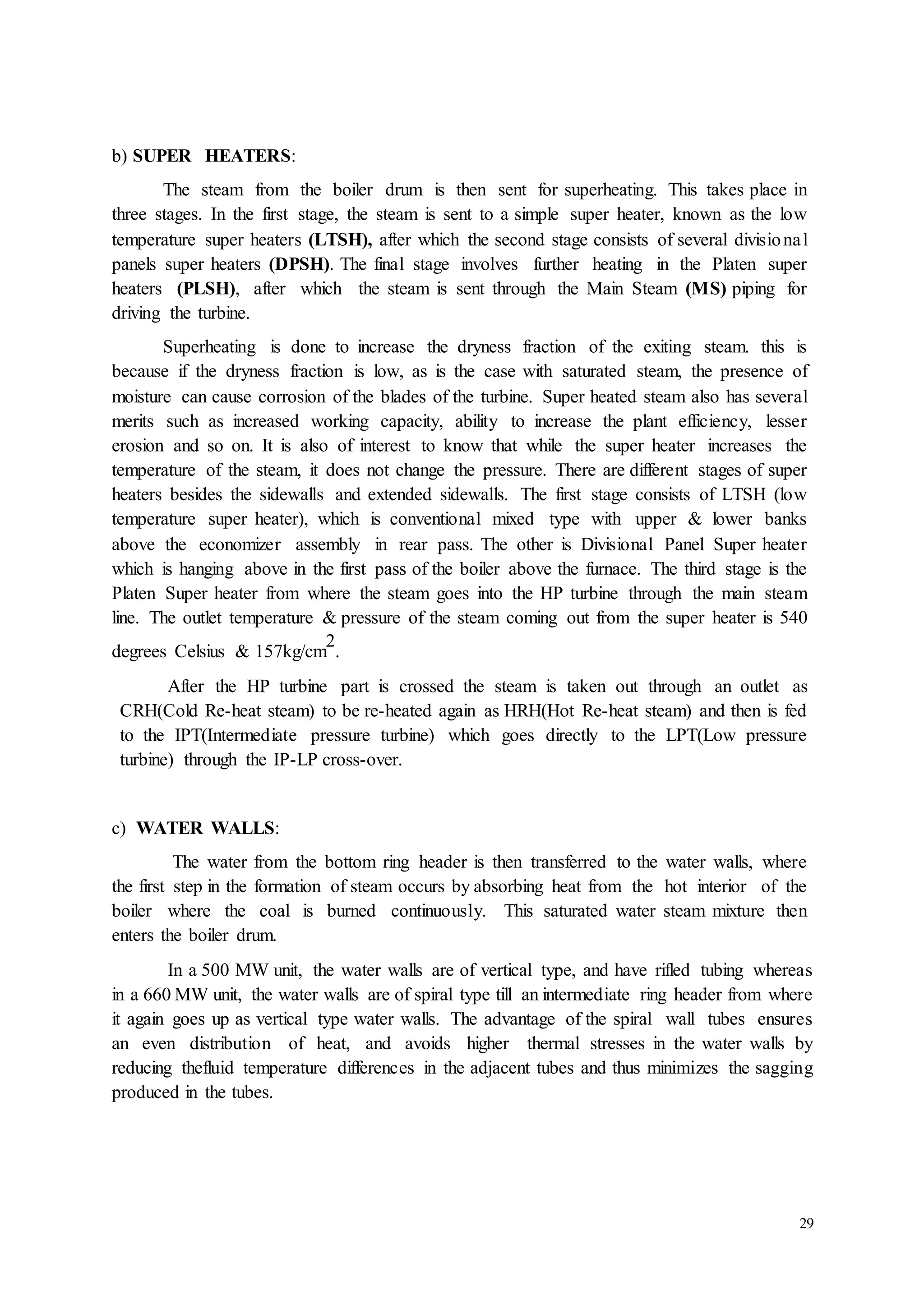 29 
b) SUPER HEATERS: 
The steam from the boiler drum is then sent for superheating. This takes place in 
three stages. In the first stage, the steam is sent to a simple super heater, known as the low 
temperature super heaters (LTSH), after which the second stage consists of several divisio nal 
panels super heaters (DPSH). The final stage involves further heating in the Platen super 
heaters (PLSH), after which the steam is sent through the Main Steam (MS) piping for 
driving the turbine. 
Superheating is done to increase the dryness fraction of the exiting steam. this is 
because if the dryness fraction is low, as is the case with saturated steam, the presence of 
moisture can cause corrosion of the blades of the turbine. Super heated steam also has several 
merits such as increased working capacity, ability to increase the plant efficiency, lesser 
erosion and so on. It is also of interest to know that while the super heater increases the 
temperature of the steam, it does not change the pressure. There are different stages of super 
heaters besides the sidewalls and extended sidewalls. The first stage consists of LTSH (low 
temperature super heater), which is conventional mixed type with upper & lower banks 
above the economizer assembly in rear pass. The other is Divisional Panel Super heater 
which is hanging above in the first pass of the boiler above the furnace. The third stage is the 
Platen Super heater from where the steam goes into the HP turbine through the main steam 
line. The outlet temperature & pressure of the steam coming out from the super heater is 540 
2 
degrees Celsius & 157kg/cm 
. 
After the HP turbine part is crossed the steam is taken out through an outlet as 
CRH(Cold Re-heat steam) to be re-heated again as HRH(Hot Re-heat steam) and then is fed 
to the IPT(Intermediate pressure turbine) which goes directly to the LPT(Low pressure 
turbine) through the IP-LP cross-over. 
c) WATER WALLS: 
The water from the bottom ring header is then transferred to the water walls, where 
the first step in the formation of steam occurs by absorbing heat from the hot interior of the 
boiler where the coal is burned continuously. This saturated water steam mixture then 
enters the boiler drum. 
In a 500 MW unit, the water walls are of vertical type, and have rifled tubing whereas 
in a 660 MW unit, the water walls are of spiral type till an intermediate ring header from where 
it again goes up as vertical type water walls. The advantage of the spiral wall tubes ensures 
an even distribution of heat, and avoids higher thermal stresses in the water walls by 
reducing thefluid temperature differences in the adjacent tubes and thus minimizes the sagging 
produced in the tubes. 
 